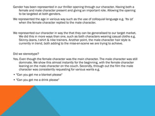 Gender has been represented in our thriller opening through our character. Having both a
female and male character present and giving an important role. Allowing the opening
to be targeted at both genders.
We represented the age in various way such as the use of colloquial language e.g. ‘Its iyt’
when the female character replied to the male character.
We represented our character in way the that they can be generalised to our target market.
We did this in more ways than one, such as both characters wearing casual cloths e.g.
Skinny-Jeans, t-shirt & nike trainers. Another point, the male character hair style is
currently in trend, both adding to the mise-en-scene we are trying to achieve.
Did we stereotype?
Yes. Even though the female character was the main character. The male character was still
dominate. We show this almost instantly for the beginning, with the female character
leaning on the male character on the couch. Secondly, through out the film the male
character was consistently requesting for various wants e.g.
• "Can you get me a blanket please"
• "Can you get me a drink please"
 