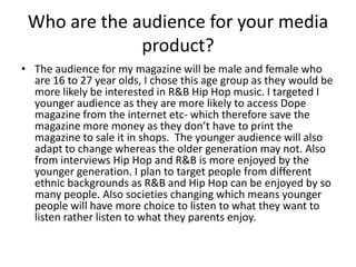 Who are the audience for your media
              product?
• The audience for my magazine will be male and female who
  are 16 to 27 year olds, I chose this age group as they would be
  more likely be interested in R&B Hip Hop music. I targeted I
  younger audience as they are more likely to access Dope
  magazine from the internet etc- which therefore save the
  magazine more money as they don’t have to print the
  magazine to sale it in shops. The younger audience will also
  adapt to change whereas the older generation may not. Also
  from interviews Hip Hop and R&B is more enjoyed by the
  younger generation. I plan to target people from different
  ethnic backgrounds as R&B and Hip Hop can be enjoyed by so
  many people. Also societies changing which means younger
  people will have more choice to listen to what they want to
  listen rather listen to what they parents enjoy.
 
