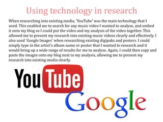 Using technology in research
When researching into existing media, 'YouTube' was the main technology that I
used. This enabled me to search for any music video I wanted to analyse, and embed
it onto my blog so I could put the video and my analysis of the video together. This
allowed me to present my research into existing music videos clearly and effectively. I
also used 'Google Images' when researching existing digipaks and posters. I could
simply type in the artist's album name or poster that I wanted to research and it
would bring up a wide range of results for me to analyse. Again, I could then copy and
paste the images onto my blog next to my analysis, allowing me to present my
research into existing media clearly.
 