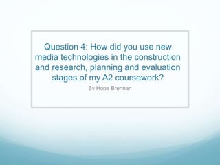 Question 4: How did you use new
media technologies in the construction
and research, planning and evaluation
stages of my A2 coursework?
By Hope Brennan
 