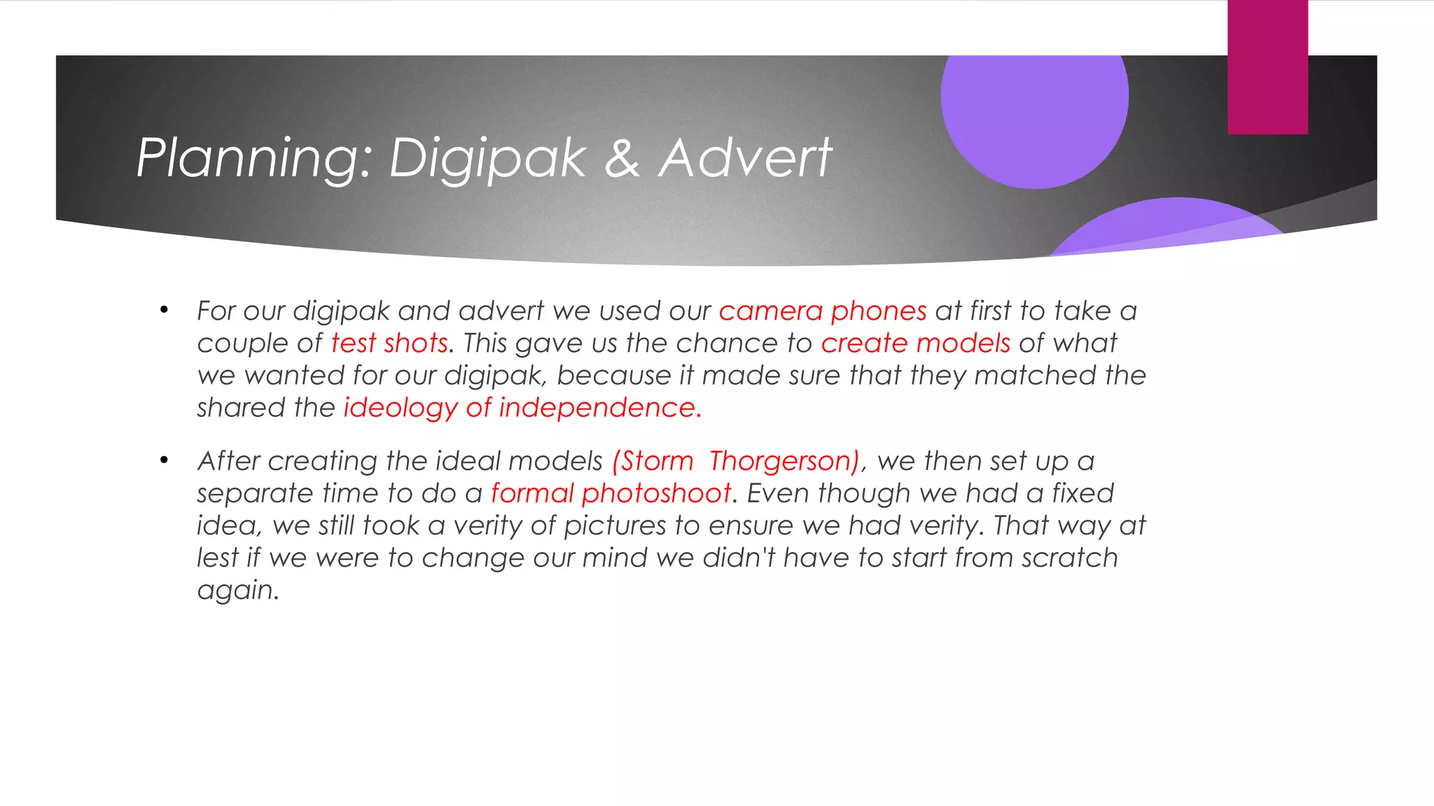 Planning: Digipak & Advert
●
For our digipak and advert we used our camera phones at first to take a
couple of test shots. This gave us the chance to create models of what
we wanted for our digipak, because it made sure that they matched the
shared the ideology of independence.
●
After creating the ideal models (Storm Thorgerson), we then set up a
separate time to do a formal photoshoot. Even though we had a fixed
idea, we still took a verity of pictures to ensure we had verity. That way at
lest if we were to change our mind we didn't have to start from scratch
again.
 