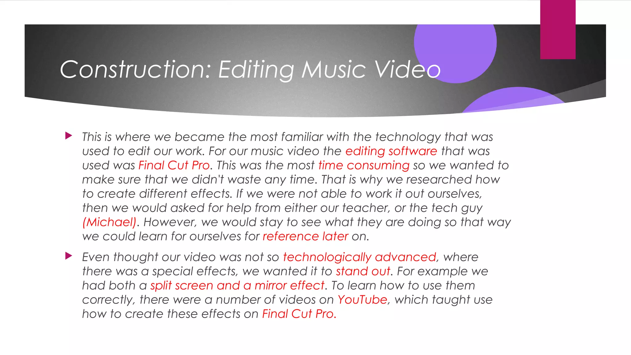Construction: Editing Music Video
 This is where we became the most familiar with the technology that was
used to edit our work. For our music video the editing software that was
used was Final Cut Pro. This was the most time consuming so we wanted to
make sure that we didn't waste any time. That is why we researched how
to create different effects. If we were not able to work it out ourselves,
then we would asked for help from either our teacher, or the tech guy
(Michael). However, we would stay to see what they are doing so that way
we could learn for ourselves for reference later on.
 Even thought our video was not so technologically advanced, where
there was a special effects, we wanted it to stand out. For example we
had both a split screen and a mirror effect. To learn how to use them
correctly, there were a number of videos on YouTube, which taught use
how to create these effects on Final Cut Pro.
 