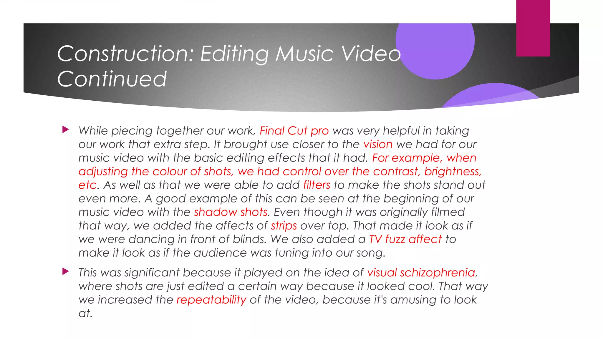 Construction: Editing Music Video
Continued
 While piecing together our work, Final Cut pro was very helpful in taking
our work that extra step. It brought use closer to the vision we had for our
music video with the basic editing effects that it had. For example, when
adjusting the colour of shots, we had control over the contrast, brightness,
etc. As well as that we were able to add filters to make the shots stand out
even more. A good example of this can be seen at the beginning of our
music video with the shadow shots. Even though it was originally filmed
that way, we added the affects of strips over top. That made it look as if
we were dancing in front of blinds. We also added a TV fuzz affect to
make it look as if the audience was tuning into our song.
 This was significant because it played on the idea of visual schizophrenia,
where shots are just edited a certain way because it looked cool. That way
we increased the repeatability of the video, because it's amusing to look
at.
 