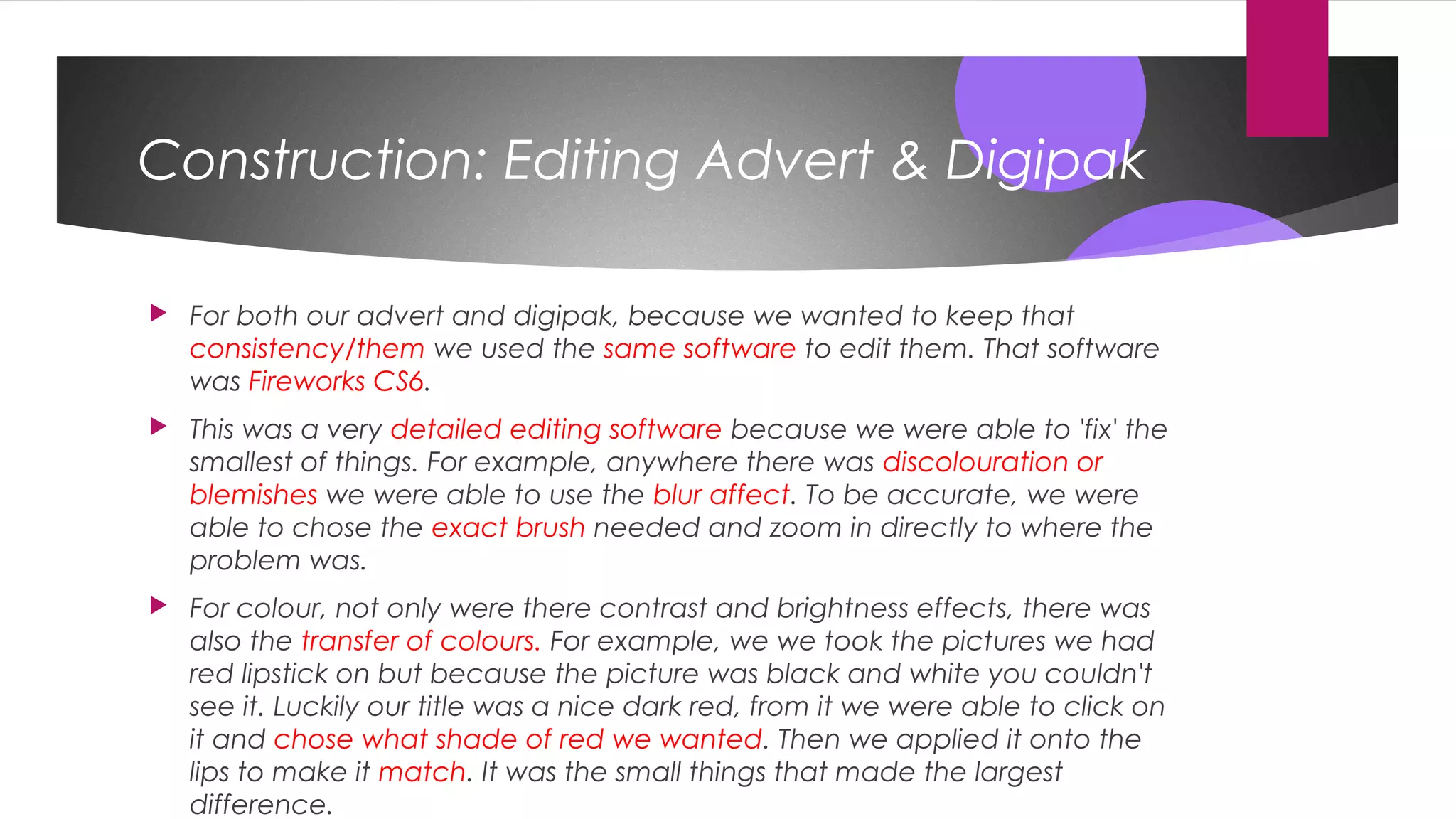 Construction: Editing Advert & Digipak
 For both our advert and digipak, because we wanted to keep that
consistency/them we used the same software to edit them. That software
was Fireworks CS6.
 This was a very detailed editing software because we were able to 'fix' the
smallest of things. For example, anywhere there was discolouration or
blemishes we were able to use the blur affect. To be accurate, we were
able to chose the exact brush needed and zoom in directly to where the
problem was.
 For colour, not only were there contrast and brightness effects, there was
also the transfer of colours. For example, we we took the pictures we had
red lipstick on but because the picture was black and white you couldn't
see it. Luckily our title was a nice dark red, from it we were able to click on
it and chose what shade of red we wanted. Then we applied it onto the
lips to make it match. It was the small things that made the largest
difference.
 