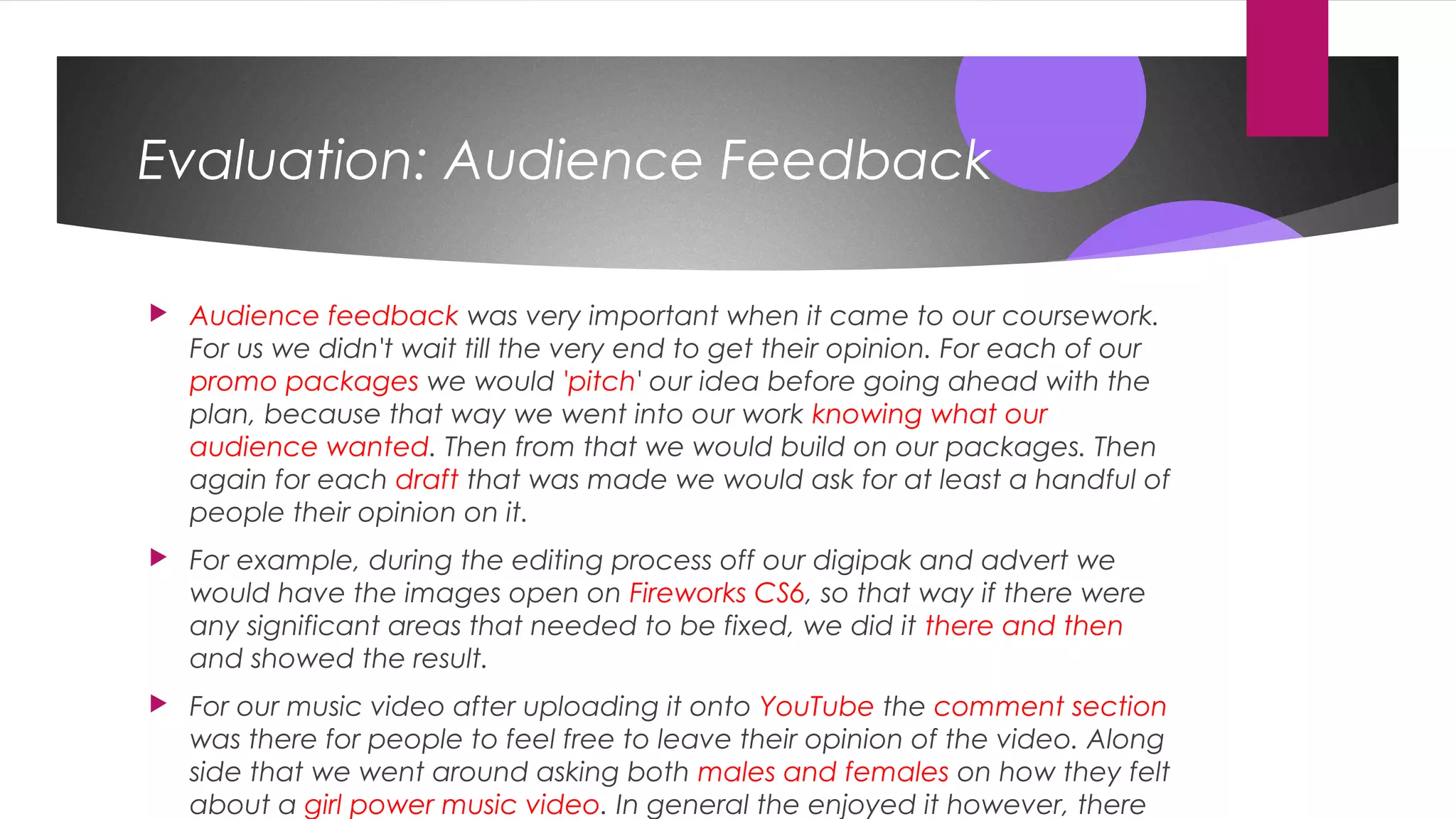 Evaluation: Audience Feedback
 Audience feedback was very important when it came to our coursework.
For us we didn't wait till the very end to get their opinion. For each of our
promo packages we would 'pitch' our idea before going ahead with the
plan, because that way we went into our work knowing what our
audience wanted. Then from that we would build on our packages. Then
again for each draft that was made we would ask for at least a handful of
people their opinion on it.
 For example, during the editing process off our digipak and advert we
would have the images open on Fireworks CS6, so that way if there were
any significant areas that needed to be fixed, we did it there and then
and showed the result.
 For our music video after uploading it onto YouTube the comment section
was there for people to feel free to leave their opinion of the video. Along
side that we went around asking both males and females on how they felt
about a girl power music video. In general the enjoyed it however, there
 