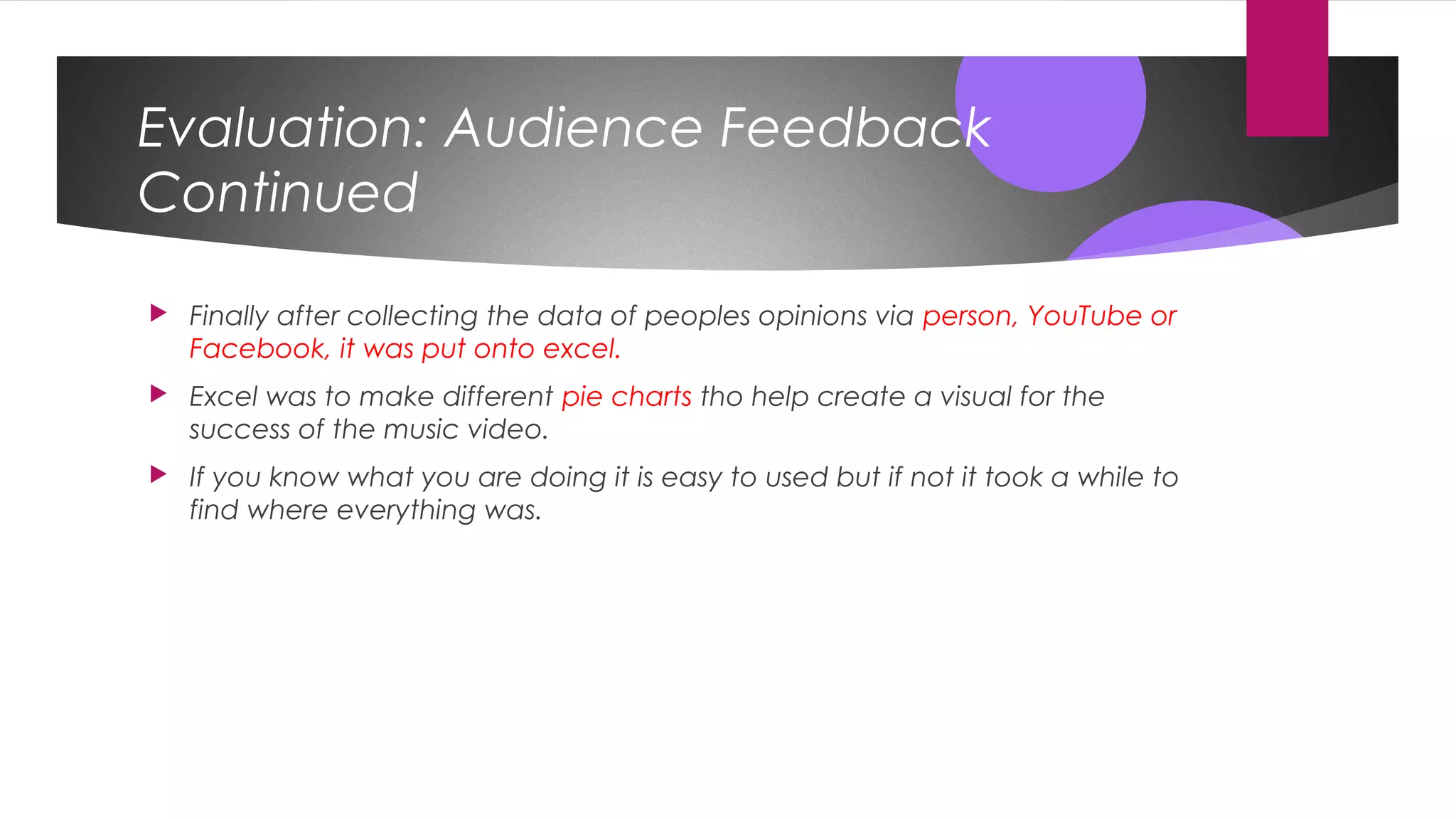 Evaluation: Audience Feedback
Continued
 Finally after collecting the data of peoples opinions via person, YouTube or
Facebook, it was put onto excel.
 Excel was to make different pie charts tho help create a visual for the
success of the music video.
 If you know what you are doing it is easy to used but if not it took a while to
find where everything was.
 