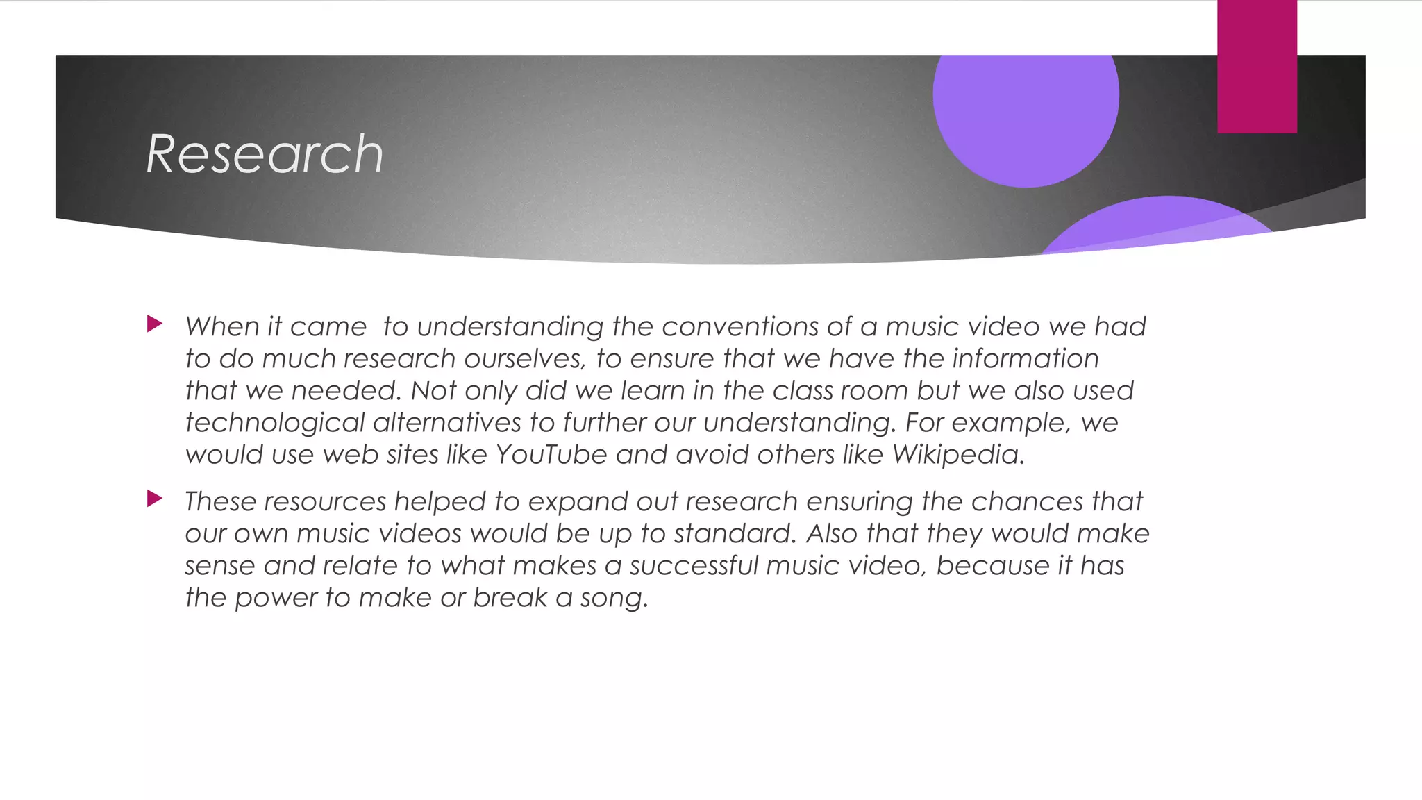 Research
 When it came to understanding the conventions of a music video we had
to do much research ourselves, to ensure that we have the information
that we needed. Not only did we learn in the class room but we also used
technological alternatives to further our understanding. For example, we
would use web sites like YouTube and avoid others like Wikipedia.
 These resources helped to expand out research ensuring the chances that
our own music videos would be up to standard. Also that they would make
sense and relate to what makes a successful music video, because it has
the power to make or break a song.
 