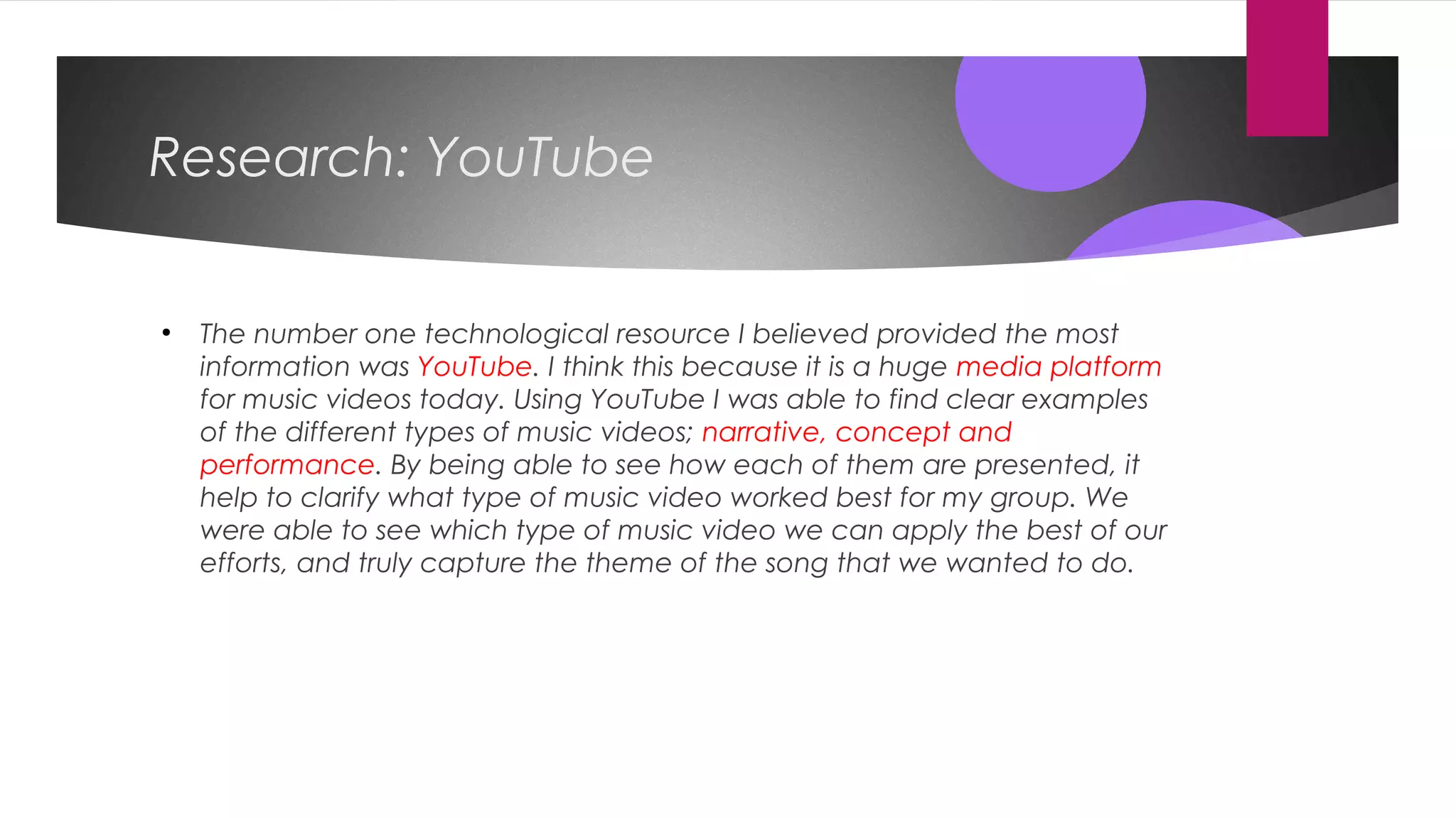 Research: YouTube
●
The number one technological resource I believed provided the most
information was YouTube. I think this because it is a huge media platform
for music videos today. Using YouTube I was able to find clear examples
of the different types of music videos; narrative, concept and
performance. By being able to see how each of them are presented, it
help to clarify what type of music video worked best for my group. We
were able to see which type of music video we can apply the best of our
efforts, and truly capture the theme of the song that we wanted to do.
 