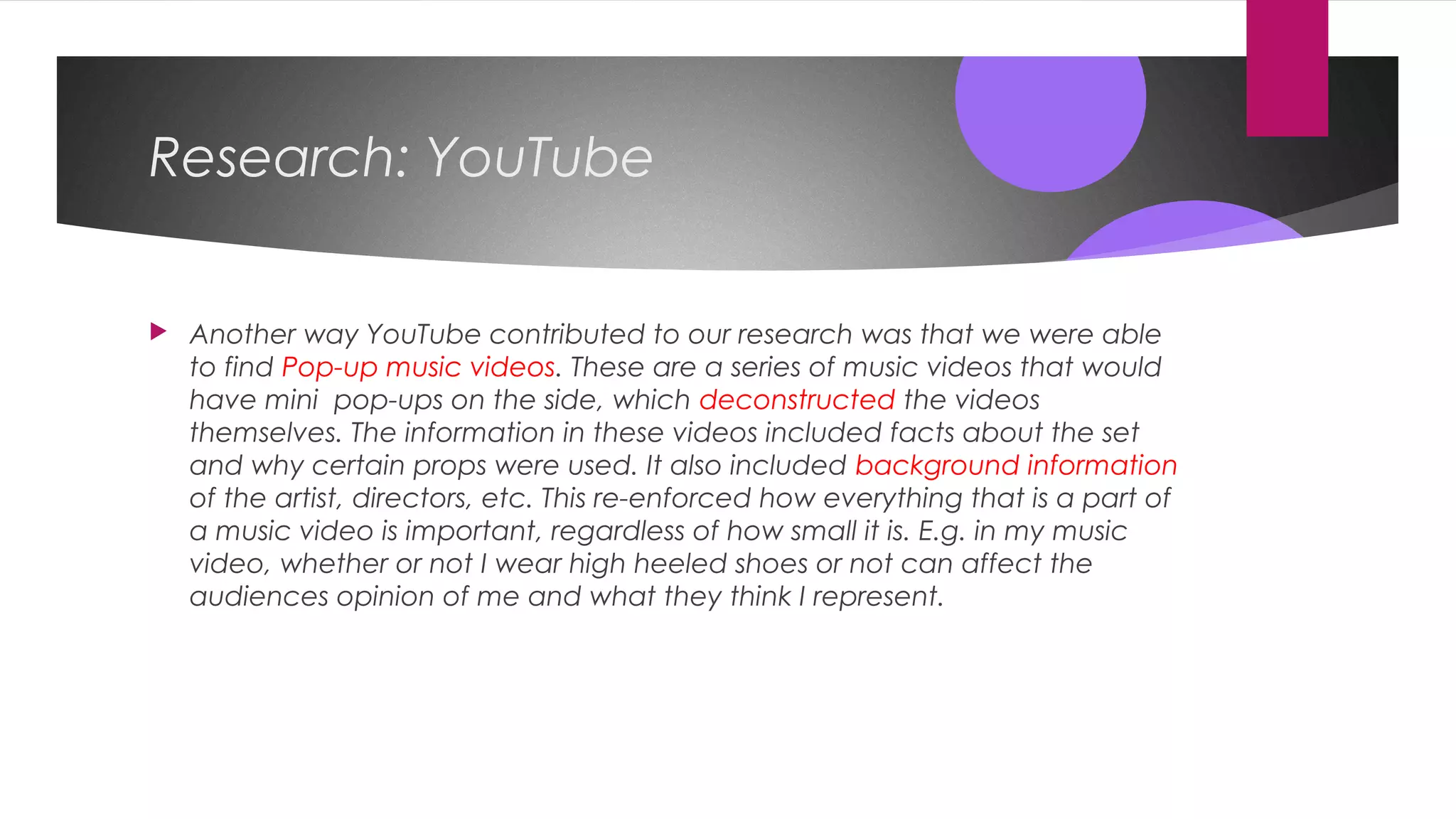 Research: YouTube
 Another way YouTube contributed to our research was that we were able
to find Pop-up music videos. These are a series of music videos that would
have mini pop-ups on the side, which deconstructed the videos
themselves. The information in these videos included facts about the set
and why certain props were used. It also included background information
of the artist, directors, etc. This re-enforced how everything that is a part of
a music video is important, regardless of how small it is. E.g. in my music
video, whether or not I wear high heeled shoes or not can affect the
audiences opinion of me and what they think I represent.
 