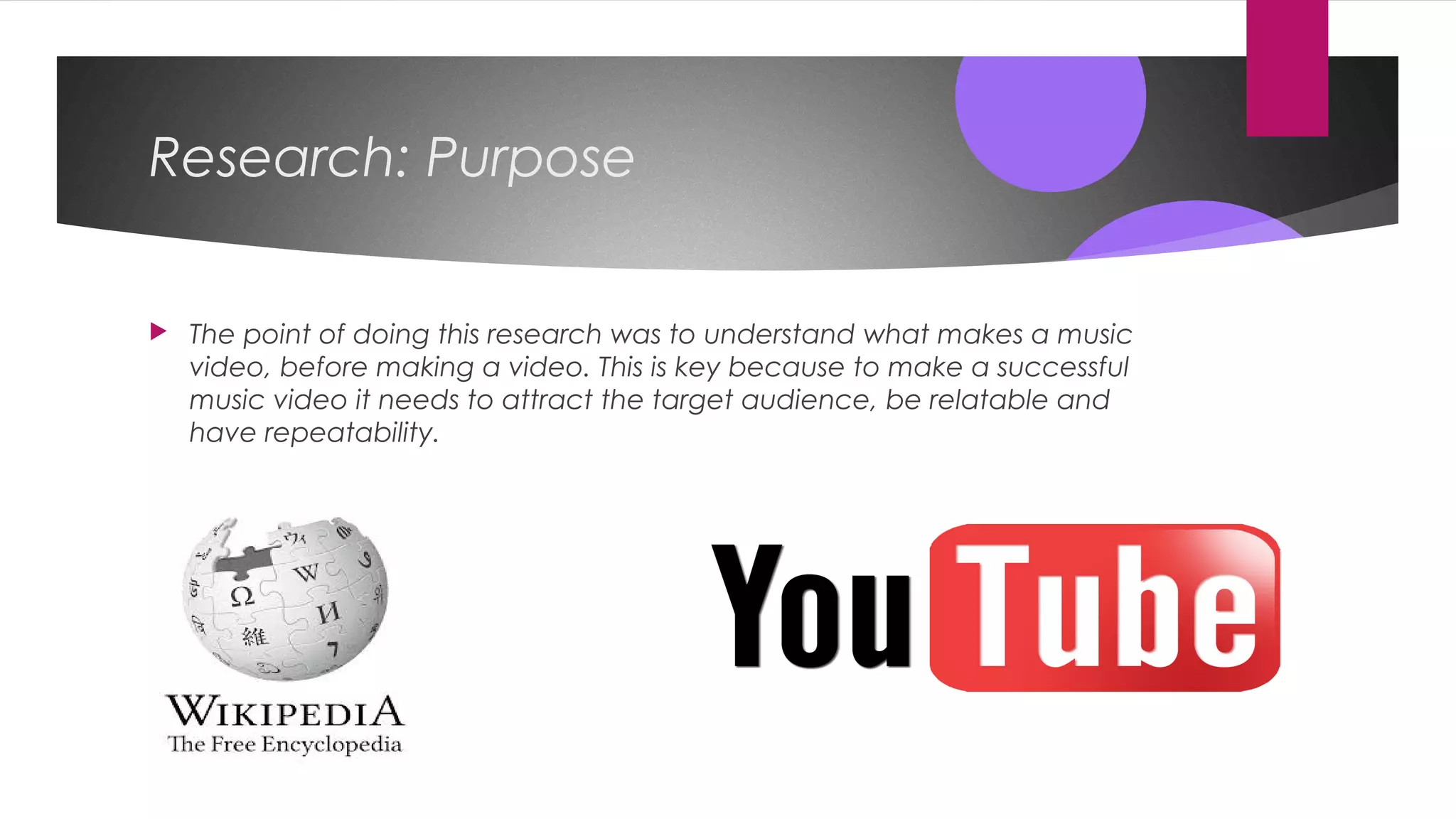 Research: Purpose
 The point of doing this research was to understand what makes a music
video, before making a video. This is key because to make a successful
music video it needs to attract the target audience, be relatable and
have repeatability.
 
