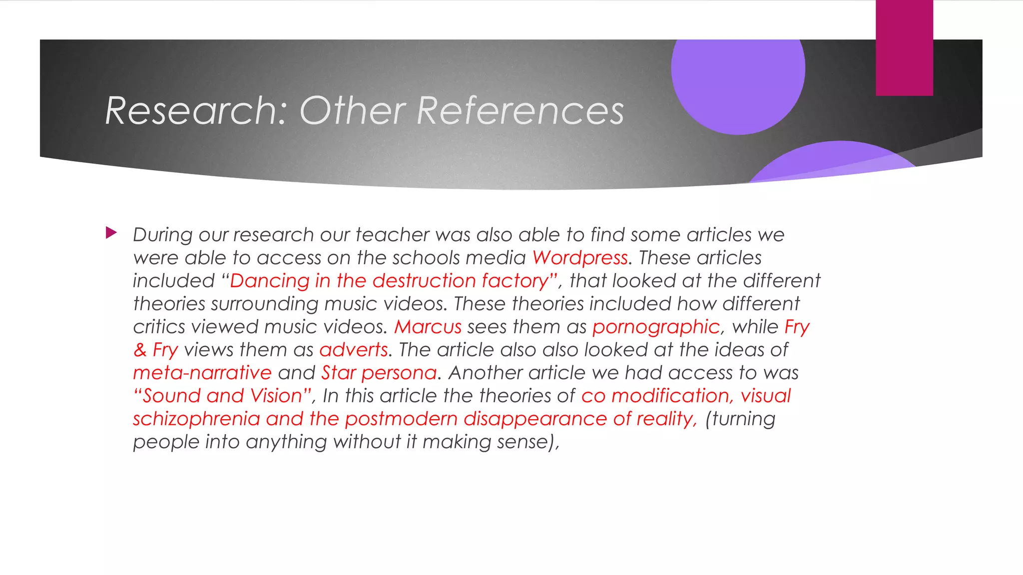 Research: Other References
 During our research our teacher was also able to find some articles we
were able to access on the schools media Wordpress. These articles
included “Dancing in the destruction factory”, that looked at the different
theories surrounding music videos. These theories included how different
critics viewed music videos. Marcus sees them as pornographic, while Fry
& Fry views them as adverts. The article also also looked at the ideas of
meta-narrative and Star persona. Another article we had access to was
“Sound and Vision”, In this article the theories of co modification, visual
schizophrenia and the postmodern disappearance of reality, (turning
people into anything without it making sense),
 