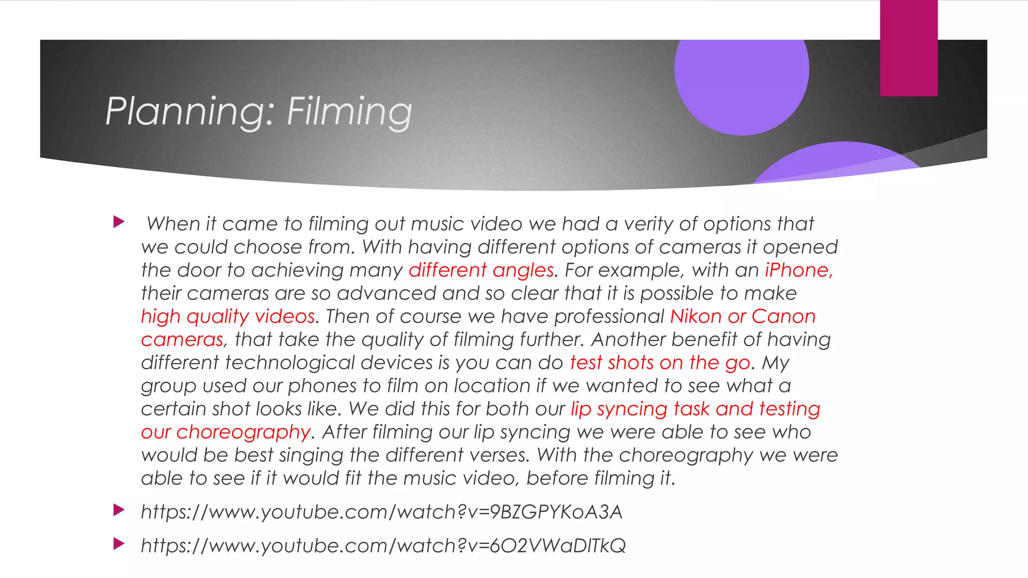 Planning: Filming
 When it came to filming out music video we had a verity of options that
we could choose from. With having different options of cameras it opened
the door to achieving many different angles. For example, with an iPhone,
their cameras are so advanced and so clear that it is possible to make
high quality videos. Then of course we have professional Nikon or Canon
cameras, that take the quality of filming further. Another benefit of having
different technological devices is you can do test shots on the go. My
group used our phones to film on location if we wanted to see what a
certain shot looks like. We did this for both our lip syncing task and testing
our choreography. After filming our lip syncing we were able to see who
would be best singing the different verses. With the choreography we were
able to see if it would fit the music video, before filming it.
 https://www.youtube.com/watch?v=9BZGPYKoA3A
 https://www.youtube.com/watch?v=6O2VWaDlTkQ
 