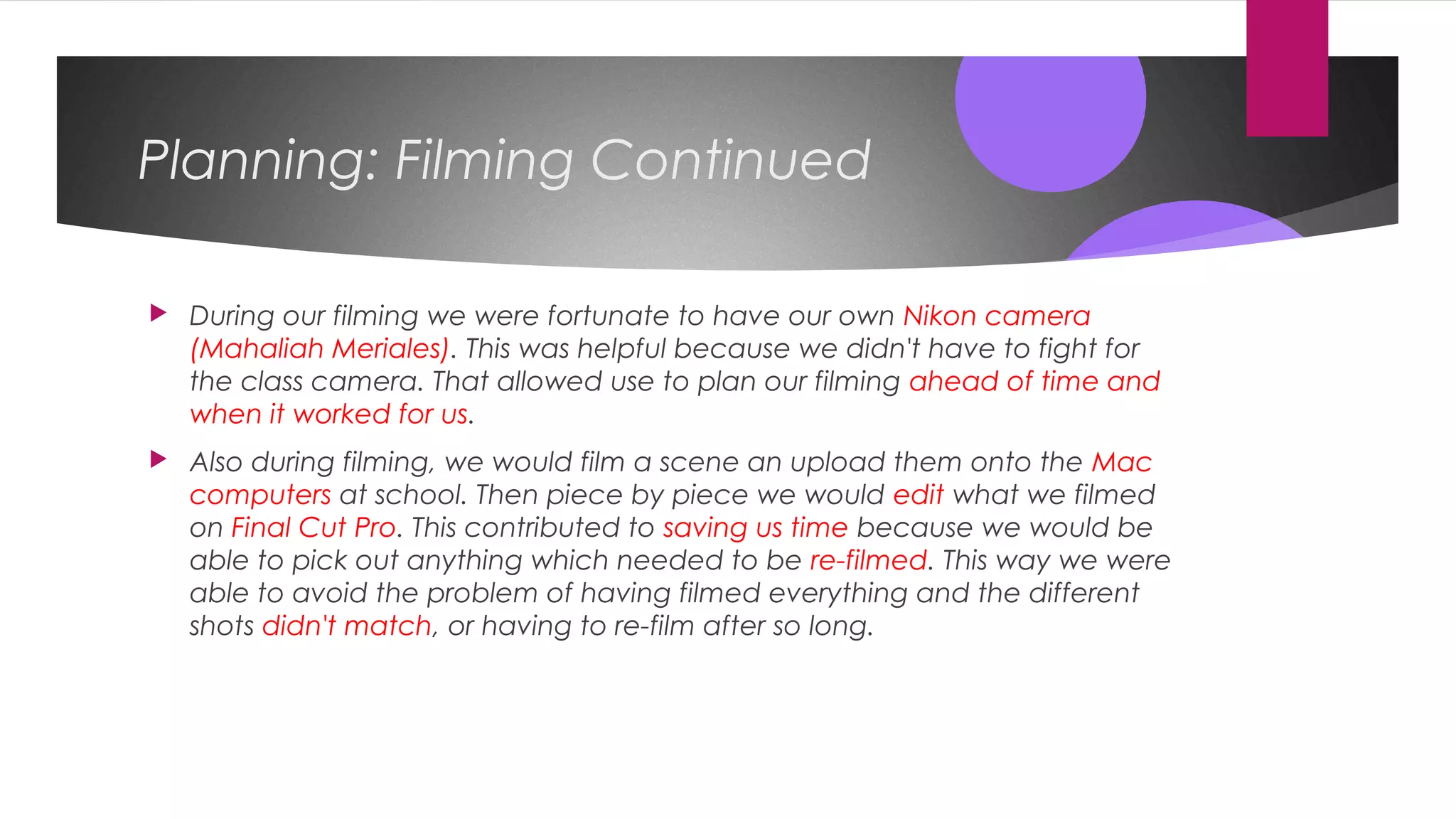 Planning: Filming Continued
 During our filming we were fortunate to have our own Nikon camera
(Mahaliah Meriales). This was helpful because we didn't have to fight for
the class camera. That allowed use to plan our filming ahead of time and
when it worked for us.
 Also during filming, we would film a scene an upload them onto the Mac
computers at school. Then piece by piece we would edit what we filmed
on Final Cut Pro. This contributed to saving us time because we would be
able to pick out anything which needed to be re-filmed. This way we were
able to avoid the problem of having filmed everything and the different
shots didn't match, or having to re-film after so long.
 