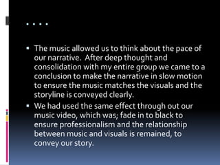 ....

 The music allowed us to think about the pace of
  our narrative. After deep thought and
  consolidation with my entire group we came to a
  conclusion to make the narrative in slow motion
  to ensure the music matches the visuals and the
  storyline is conveyed clearly.
 We had used the same effect through out our
  music video, which was; fade in to black to
  ensure professionalism and the relationship
  between music and visuals is remained, to
  convey our story.
 