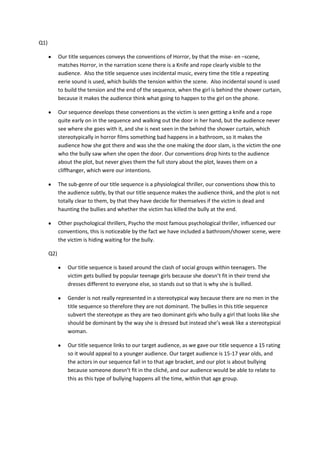Q1)

            Our title sequences conveys the conventions of Horror, by that the mise- en –scene,
            matches Horror, in the narration scene there is a Knife and rope clearly visible to the
            audience. Also the title sequence uses incidental music, every time the title a repeating
            eerie sound is used, which builds the tension within the scene. Also incidental sound is used
            to build the tension and the end of the sequence, when the girl is behind the shower curtain,
            because it makes the audience think what going to happen to the girl on the phone.

            Our sequence develops these conventions as the victim is seen getting a knife and a rope
            quite early on in the sequence and walking out the door in her hand, but the audience never
            see where she goes with it, and she is next seen in the behind the shower curtain, which
            stereotypically in horror films something bad happens in a bathroom, so it makes the
            audience how she got there and was she the one making the door slam, is the victim the one
            who the bully saw when she open the door. Our conventions drop hints to the audience
            about the plot, but never gives them the full story about the plot, leaves them on a
            cliffhanger, which were our intentions.

            The sub-genre of our title sequence is a physiological thriller, our conventions show this to
            the audience subtly, by that our title sequence makes the audience think, and the plot is not
            totally clear to them, by that they have decide for themselves if the victim is dead and
            haunting the bullies and whether the victim has killed the bully at the end.

            Other psychological thrillers, Psycho the most famous psychological thriller, influenced our
            conventions, this is noticeable by the fact we have included a bathroom/shower scene, were
            the victim is hiding waiting for the bully.

      Q2)

                Our title sequence is based around the clash of social groups within teenagers. The
                victim gets bullied by popular teenage girls because she doesn’t fit in their trend she
                dresses different to everyone else, so stands out so that is why she is bullied.

                Gender is not really represented in a stereotypical way because there are no men in the
                title sequence so therefore they are not dominant. The bullies in this title sequence
                subvert the stereotype as they are two dominant girls who bully a girl that looks like she
                should be dominant by the way she is dressed but instead she’s weak like a stereotypical
                woman.

                Our title sequence links to our target audience, as we gave our title sequence a 15 rating
                so it would appeal to a younger audience. Our target audience is 15-17 year olds, and
                the actors in our sequence fall in to that age bracket, and our plot is about bullying
                because someone doesn’t fit in the cliché, and our audience would be able to relate to
                this as this type of bullying happens all the time, within that age group.
 