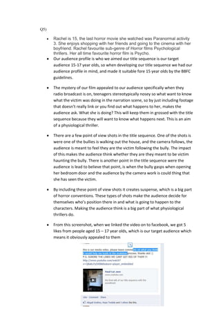 Q5)

      Rachel is 15, the last horror movie she watched was Paranormal activity
      3. She enjoys shopping with her friends and going to the cinema with her
      boyfriend. Rachel favourite sub-genre of Horror films Psychological
      thrillers. Her all time favourite horror film is Psycho.
      Our audience profile is who we aimed our title sequence is our target
      audience 15-17 year olds, so when developing our title sequence we had our
      audience profile in mind, and made it suitable fore 15 year olds by the BBFC
      guidelines.

      The mystery of our film appealed to our audience specifically when they
      radio broadcast is on, teenagers stereotypically nosey so what want to know
      what the victim was doing in the narration scene, so by just including footage
      that doesn’t really link or you find out what happens to her, makes the
      audience ask. What she is doing? This will keep them in grossed with the title
      sequence because they will want to know what happens next. This is an aim
      of a physiological thriller.

      There are a few point of view shots in the title sequence. One of the shots is
      were one of the bullies is walking out the house, and the camera follows, the
      audience is meant to feel they are the victim following the bully. The impact
      of this makes the audience think whether they are they meant to be victim
      haunting the bully. There is another point in the title sequence were the
      audience is lead to believe that point, is when the bully gasps when opening
      her bedroom door and the audience by the camera work is could thing that
      she has seen the victim.

      By including these point of view shots it creates suspense, which is a big part
      of horror conventions. These types of shots make the audience decide for
      themselves who’s position there in and what is going to happen to the
      characters. Making the audience think is a big part of what physiological
      thrillers do.

      From this screenshot, when we linked the video on to facebook, we got 5
      likes from people aged 15 – 17 year olds, which is our target audience which
      means it obviously appealed to them
 