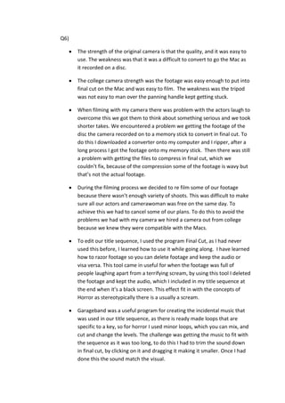 Q6)

      The strength of the original camera is that the quality, and it was easy to
      use. The weakness was that it was a difficult to convert to go the Mac as
      it recorded on a disc.

      The college camera strength was the footage was easy enough to put into
      final cut on the Mac and was easy to film. The weakness was the tripod
      was not easy to man over the panning handle kept getting stuck.

      When filming with my camera there was problem with the actors laugh to
      overcome this we got them to think about something serious and we took
      shorter takes. We encountered a problem we getting the footage of the
      disc the camera recorded on to a memory stick to convert in final cut. To
      do this I downloaded a converter onto my computer and I ripper, after a
      long process I got the footage onto my memory stick. Then there was still
      a problem with getting the files to compress in final cut, which we
      couldn’t fix, because of the compression some of the footage is wavy but
      that’s not the actual footage.

      During the filming process we decided to re film some of our footage
      because there wasn’t enough variety of shoots. This was difficult to make
      sure all our actors and camerawoman was free on the same day. To
      achieve this we had to cancel some of our plans. To do this to avoid the
      problems we had with my camera we hired a camera out from college
      because we knew they were compatible with the Macs.

      To edit our title sequence, I used the program Final Cut, as I had never
      used this before, I learned how to use it while going along. I have learned
      how to razor footage so you can delete footage and keep the audio or
      visa versa. This tool came in useful for when the footage was full of
      people laughing apart from a terrifying scream, by using this tool I deleted
      the footage and kept the audio, which I included in my title sequence at
      the end when it’s a black screen. This effect fit in with the concepts of
      Horror as stereotypically there is a usually a scream.

      Garageband was a useful program for creating the incidental music that
      was used in our title sequence, as there is ready made loops that are
      specific to a key, so for horror I used minor loops, which you can mix, and
      cut and change the levels. The challenge was getting the music to fit with
      the sequence as it was too long, to do this I had to trim the sound down
      in final cut, by clicking on it and dragging it making it smaller. Once I had
      done this the sound match the visual.
 