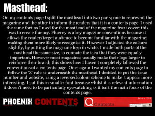 Masthead:
On my contents page I split the masthead into two parts; one to represent the
magazine and the other to inform the readers that it is a contents page. I used
the same font as I used for the masthead of the magazine front cover; this
was to create fluency. Fluency is a key magazine conventions because it
allows the reader/target audience to become familiar with the magazine;
making them more likely to recognise it. However I adjusted the colours
slightly, by putting the magazine logo in white. I made both parts of the
masthead the same size, to connote the idea that they were equally
important. However most magazines usually make their logo larger to
reinforce their brand; this shows how I haven't completely followed the
conventions of a contents page. Once again I wanted my contents page to
follow the ‘Z’ rule so underneath the masthead I decided to put the issue
number and website, using a reversed colour scheme to make it appear more
interesting. I put this in smaller font because whilst it is relevant information
it doesn't need to be particularly eye-catching as it isn't the main focus of the
contents page.
 