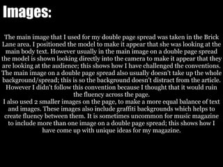 Images:
The main image that I used for my double page spread was taken in the Brick
Lane area. I positioned the model to make it appear that she was looking at the
main body text. However usually in the main image on a double page spread
the model is shown looking directly into the camera to make it appear that they
are looking at the audience; this shows how I have challenged the conventions.
The main image on a double page spread also usually doesn't take up the whole
background/spread; this is so the background doesn't distract from the article.
However I didn't follow this convention because I thought that it would ruin
the fluency across the page.
I also used 2 smaller images on the page, to make a more equal balance of text
and images. These images also include graffiti backgrounds which helps to
create fluency between them. It is sometimes uncommon for music magazine
to include more than one image on a double page spread; this shows how I
have come up with unique ideas for my magazine.
 