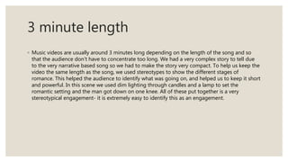 3 minute length
◦ Music videos are usually around 3 minutes long depending on the length of the song and so
that the audience don’t have to concentrate too long. We had a very complex story to tell due
to the very narrative based song so we had to make the story very compact. To help us keep the
video the same length as the song, we used stereotypes to show the different stages of
romance. This helped the audience to identify what was going on, and helped us to keep it short
and powerful. In this scene we used dim lighting through candles and a lamp to set the
romantic setting and the man got down on one knee. All of these put together is a very
stereotypical engagement- it is extremely easy to identify this as an engagement.
 