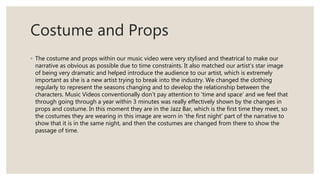 Costume and Props
◦ The costume and props within our music video were very stylised and theatrical to make our
narrative as obvious as possible due to time constraints. It also matched our artist’s star image
of being very dramatic and helped introduce the audience to our artist, which is extremely
important as she is a new artist trying to break into the industry. We changed the clothing
regularly to represent the seasons changing and to develop the relationship between the
characters. Music Videos conventionally don’t pay attention to ‘time and space’ and we feel that
through going through a year within 3 minutes was really effectively shown by the changes in
props and costume. In this moment they are in the Jazz Bar, which is the first time they meet, so
the costumes they are wearing in this image are worn in ‘the first night’ part of the narrative to
show that it is in the same night, and then the costumes are changed from there to show the
passage of time.
 
