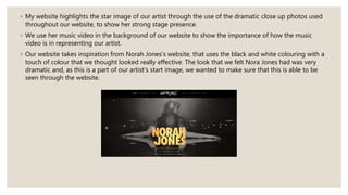 ◦ My website highlights the star image of our artist through the use of the dramatic close up photos used
throughout our website, to show her strong stage presence.
◦ We use her music video in the background of our website to show the importance of how the music
video is in representing our artist.
◦ Our website takes inspiration from Norah Jones’s website, that uses the black and white colouring with a
touch of colour that we thought looked really effective. The look that we felt Nora Jones had was very
dramatic and, as this is a part of our artist’s start image, we wanted to make sure that this is able to be
seen through the website.
 