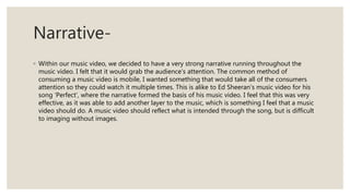 Narrative-
◦ Within our music video, we decided to have a very strong narrative running throughout the
music video. I felt that it would grab the audience’s attention. The common method of
consuming a music video is mobile, I wanted something that would take all of the consumers
attention so they could watch it multiple times. This is alike to Ed Sheeran’s music video for his
song ‘Perfect’, where the narrative formed the basis of his music video. I feel that this was very
effective, as it was able to add another layer to the music, which is something I feel that a music
video should do. A music video should reflect what is intended through the song, but is difficult
to imaging without images.
 