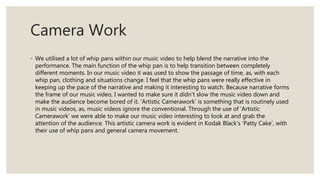 Camera Work
◦ We utilised a lot of whip pans within our music video to help blend the narrative into the
performance. The main function of the whip pan is to help transition between completely
different moments. In our music video it was used to show the passage of time, as, with each
whip pan, clothing and situations change. I feel that the whip pans were really effective in
keeping up the pace of the narrative and making it interesting to watch. Because narrative forms
the frame of our music video, I wanted to make sure it didn’t slow the music video down and
make the audience become bored of it. ‘Artistic Camerawork’ is something that is routinely used
in music videos, as, music videos ignore the conventional. Through the use of ‘Artistic
Camerawork’ we were able to make our music video interesting to look at and grab the
attention of the audience. This artistic camera work is evident in Kodak Black’s ‘Patty Cake’, with
their use of whip pans and general camera movement.
 