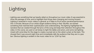 Lighting
◦ Lighting was something that we heavily relied on throughout our music video. It was essential to
show the passage of time, and to highlight that things were changing and moving forward.
Lighting is essential in music videos in general, as it helps to fit an entire narrative/performance
into 3 minutes. Because of our artists target audience being in their 30s/40s, we wanted
something that matched their sophistication and understanding. The lighting highlighted the
narrative that we created through the lyrics of the song and keep their attention throughout the
video. In this scene, we used on set lamps to light the tables and actors, and some red lighting
mixed with some blue for the stage to create a surreal red on the velvet curtain at the back. This
showed that it was around night time and immediately tells the audience that they are in a jazz
bar. Obvious lighting is evident in the music video for as ‘1234’ by Faist.
 