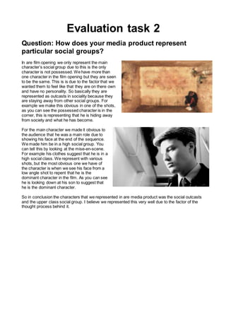 Evaluation task 2
Question: How does your media product represent
particular social groups?
In are film opening we only represent the main
character’s social group due to this is the only
character is not possessed. We have more than
one character in the film opening but they are seen
to be the same. This is is due to the factor that we
wanted them to feel like that they are on there own
and have no personality. So basically they are
represented as outcasts in sociality because they
are staying away from other social groups. For
example we make this obvious in one of the shots,
as you can see the possessed character is in the
corner, this is representing that he is hiding away
from society and what he has become.
For the main character we made it obvious to
the audience that he was a main role due to
showing his face at the end of the sequence.
We made him be in a high social group. You
can tell this by looking at the mise-en-scene.
For example his clothes suggest that he is in a
high social class. We represent with various
shots, but the most obvious one we have of
the character is when we see his face from a
low angle shot to repent that he is the
dominant character in the film. As you can see
he is looking down at his son to suggest that
he is the dominant character.
So in conclusion the characters that we represented in are media product was the social outcasts
and the upper class social group. I believe we represented this very well due to the factor of the
thought process behind it.
 