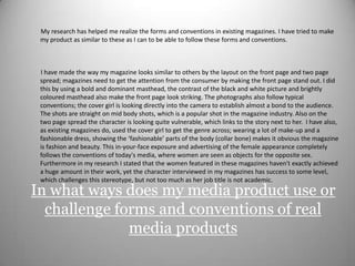          My research has helped me realize the forms and conventions in existing magazines. I have tried to make my product as similar to these as I can to be able to follow these forms and conventions.          I have made the way my magazine looks similar to others by the layout on the front page and two page spread; magazines need to get the attention from the consumer by making the front page stand out. I did this by using a bold and dominant masthead, the contrast of the black and white picture and brightly coloured masthead also make the front page look striking. The photographs also follow typical conventions; the cover girl is looking directly into the camera to establish almost a bond to the audience. The shots are straight on mid body shots, which is a popular shot in the magazine industry. Also on the two page spread the character is looking quite vulnerable, which links to the story next to her.  I have also, as existing magazines do, used the cover girl to get the genre across; wearing a lot of make-up and a fashionable dress, showing the ‘fashionable’ parts of the body (collar bone) makes it obvious the magazine is fashion and beauty. This in-your-face exposure and advertising of the female appearance completely follows the conventions of today's media, where women are seen as objects for the opposite sex. Furthermore in my research I stated that the women featured in these magazines haven't exactly achieved a huge amount in their work, yet the character interviewed in my magazines has success to some level, which challenges this stereotype, but not too much as her job title is not academic. In what ways does my media product use or challenge forms and conventions of real media products