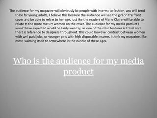 The audience for my magazine will obviously be people with interest to fashion, and will tend to be for young adults, I believe this because the audience will see the girl on the front cover and be able to relate to her age, just like the readers of Marie Claire will be able to relate to the more mature women on the cover. The audience for my media product I would have expected would be fairly wealthy, as one of the main features is travel and there is reference to designers throughout. This could however contrast between women with well paid jobs, or younger girls with high disposable income. I think my magazine, like most is aiming itself to somewhere in the middle of these ages. Who is the audience for my media product