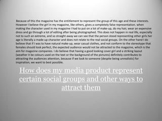          Because of this the magazine has the entitlement to represent the group of this age and these interests. However I believe the girl in my magazine, like others, gives a completely false representation. when making the character used in my magazine I had to put on a lot of make-up, do my hair, wear an expensive dress and go through a lot of editing after being photographed. This does not happen in real life, especially not to such an extreme, and so straight away we can see that the person stood representing other girls her age is literally a made-up character and does not relate to the real social groups. On the other hand I do believe that if I was to have natural make-up, wear casual clothes, and not conform to the stereotype that females should look perfect, the expected audience would not be attracted to the magazine, which is the aim for magazine companies. I do believe that having a good looking cover girl and a striking layout (weather it be colours used on the text or the background of the pictures) definitely contributes to attracting the audiences attention, because if we look to someone (despite being unrealistic) for inspiration, we want to best possible. How does my media product represent certain social groups and other ways to attract them