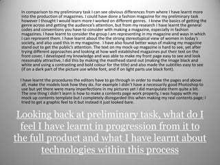         In comparison to my preliminary task I can see obvious differences from where I have learnt more into the production of magazines. I could have done a fashion magazine for my preliminary task however I thought I would learn more I worked on different genres.  I knew the basics of getting the genre across and getting the audience’s attention, but from my research I have learnt the general codes and conventions you have to consider with making a magazine, especially in fashion magazines. I have learnt to consider the group I am representing in my magazine and ways in which I can represent them. I have learnt about the the strong stereotypical view of women in today’s society, and also used this in my magazine.  I have also found better ways of making my magazine stand out to get the public’s attention. The text on my mock-up magazine is hard to see, yet after trying different approaches and looking at how well established magazines put their text on the front cover, I developed my knowledge and was able to make my front page easy to see and look reasonably attractive, I did this by making the masthead stand out (making the image black and white and using a contrasting and bold colour for the title) and also made the subtitles easy to see (if on a dark part of the picture use white font, and if on light parts use black font).        I have learnt the procedures the editors have to go through in order to make the pages and above all, make the models look how they do. For example I didn’t have a necessarily good Photoshop to use but yet there were many imperfections in my pictures yet I did manipulate them quite a bit. The one thing I didn’t learn is how to make a contents page work properly, I was happy with my mock up contents template but I completely disregarded this when making my real contents page; I tried to get a graphic feel to it but instead it just looked bare. Looking back at preliminary task, what do I feel I have learnt in progression from it to the full product and what I have learnt about technologies within this process