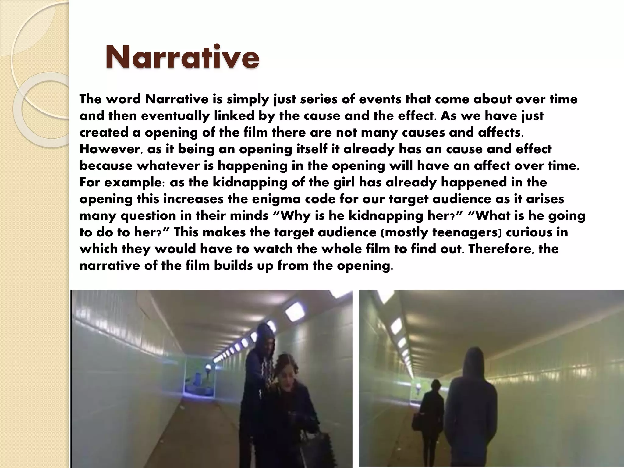 Narrative
The word Narrative is simply just series of events that come about over time
and then eventually linked by the cause and the effect. As we have just
created a opening of the film there are not many causes and affects.
However, as it being an opening itself it already has an cause and effect
because whatever is happening in the opening will have an affect over time.
For example: as the kidnapping of the girl has already happened in the
opening this increases the enigma code for our target audience as it arises
many question in their minds “Why is he kidnapping her?” “What is he going
to do to her?” This makes the target audience (mostly teenagers) curious in
which they would have to watch the whole film to find out. Therefore, the
narrative of the film builds up from the opening.
 