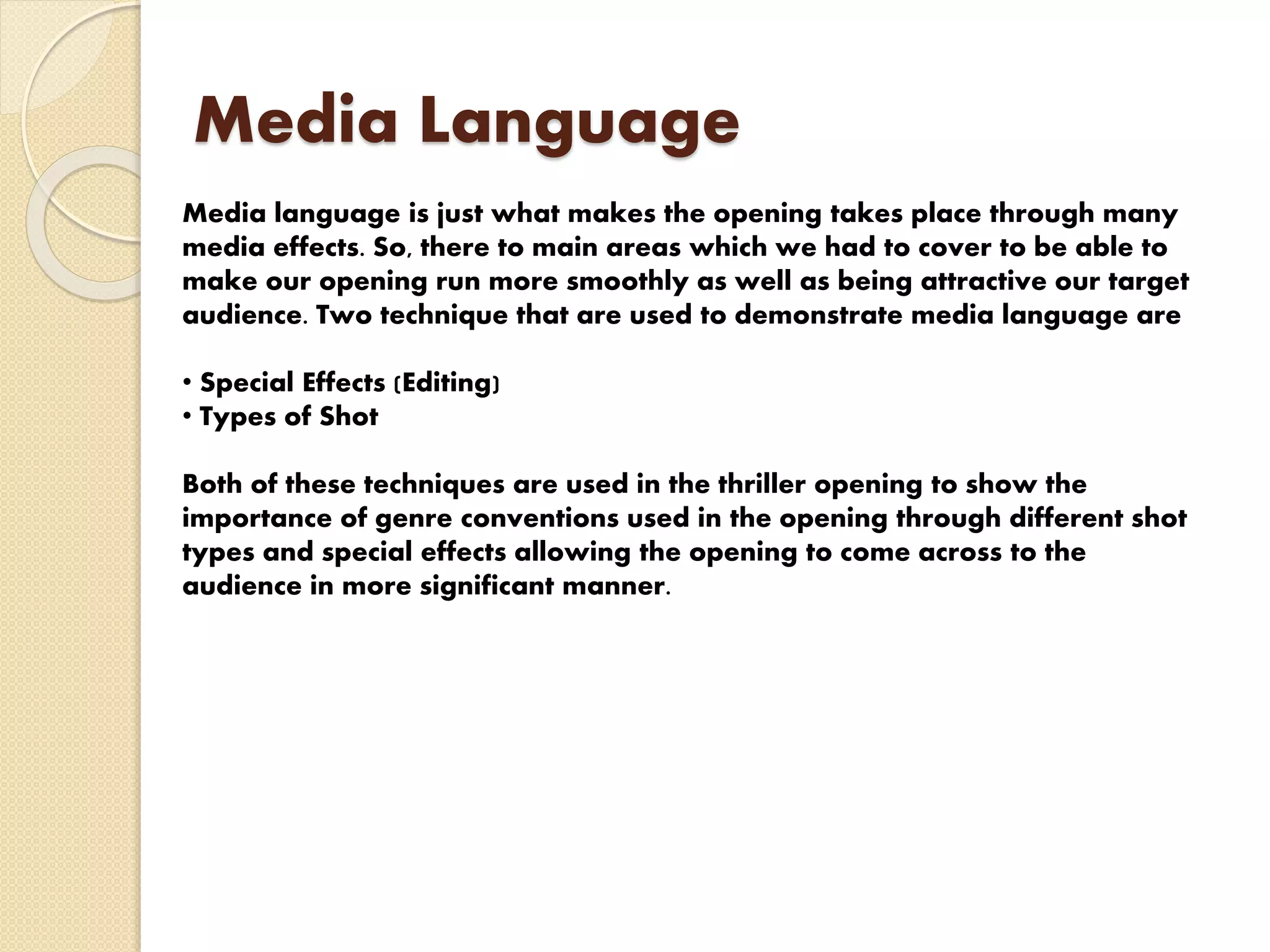 Media Language
Media language is just what makes the opening takes place through many
media effects. So, there to main areas which we had to cover to be able to
make our opening run more smoothly as well as being attractive our target
audience. Two technique that are used to demonstrate media language are
• Special Effects (Editing)
• Types of Shot
Both of these techniques are used in the thriller opening to show the
importance of genre conventions used in the opening through different shot
types and special effects allowing the opening to come across to the
audience in more significant manner.
 