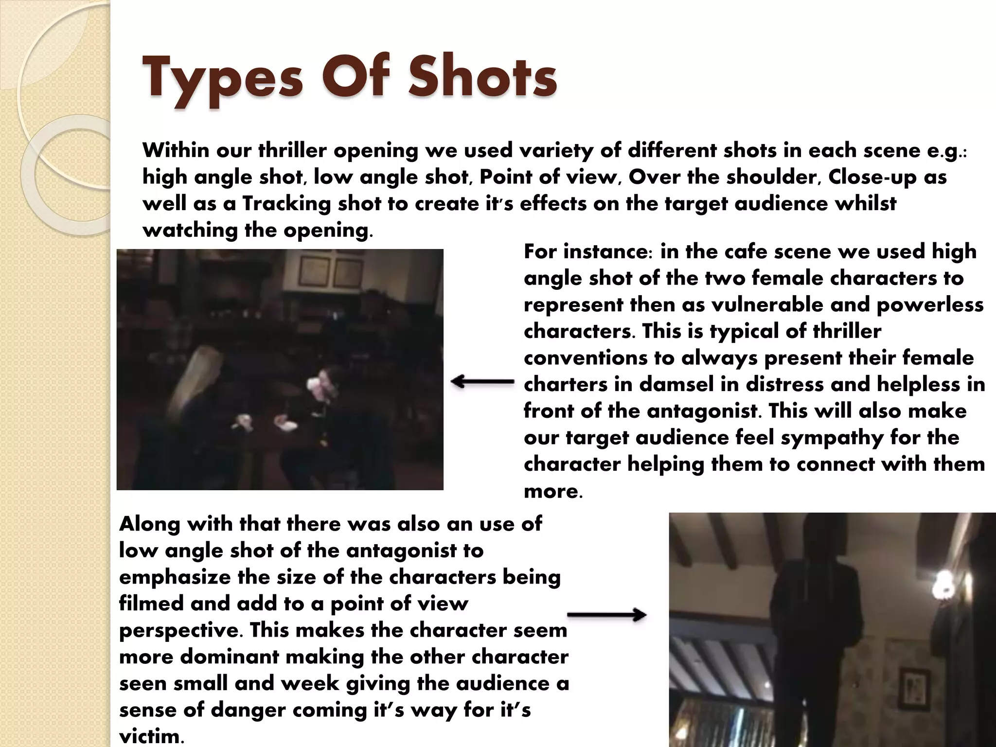 Types Of Shots
Within our thriller opening we used variety of different shots in each scene e.g.:
high angle shot, low angle shot, Point of view, Over the shoulder, Close-up as
well as a Tracking shot to create it's effects on the target audience whilst
watching the opening.
For instance: in the cafe scene we used high
angle shot of the two female characters to
represent then as vulnerable and powerless
characters. This is typical of thriller
conventions to always present their female
charters in damsel in distress and helpless in
front of the antagonist. This will also make
our target audience feel sympathy for the
character helping them to connect with them
more.
Along with that there was also an use of
low angle shot of the antagonist to
emphasize the size of the characters being
filmed and add to a point of view
perspective. This makes the character seem
more dominant making the other character
seen small and week giving the audience a
sense of danger coming it’s way for it’s
victim.
 