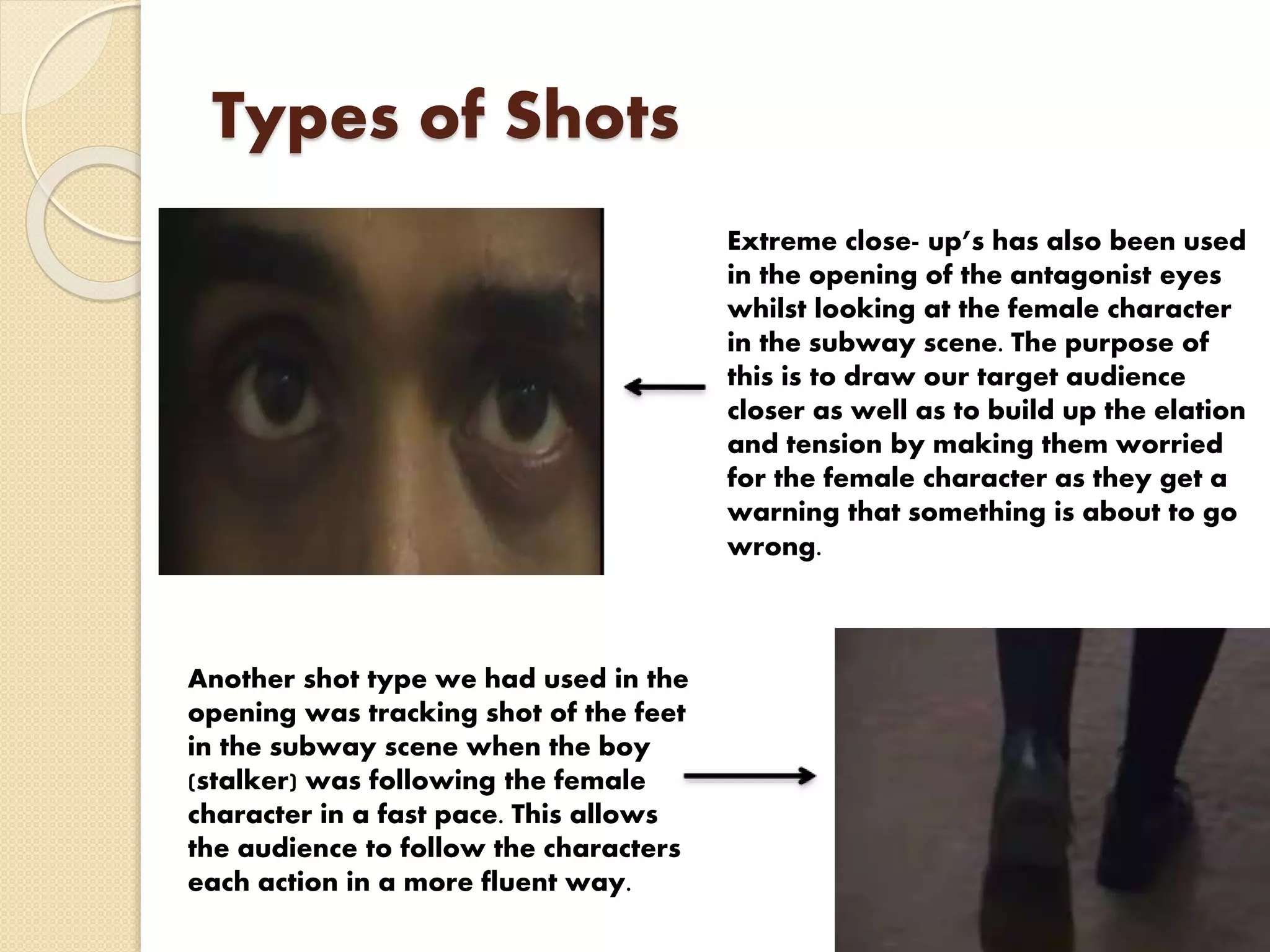 Types of Shots
Extreme close- up’s has also been used
in the opening of the antagonist eyes
whilst looking at the female character
in the subway scene. The purpose of
this is to draw our target audience
closer as well as to build up the elation
and tension by making them worried
for the female character as they get a
warning that something is about to go
wrong.
Another shot type we had used in the
opening was tracking shot of the feet
in the subway scene when the boy
(stalker) was following the female
character in a fast pace. This allows
the audience to follow the characters
each action in a more fluent way.
 