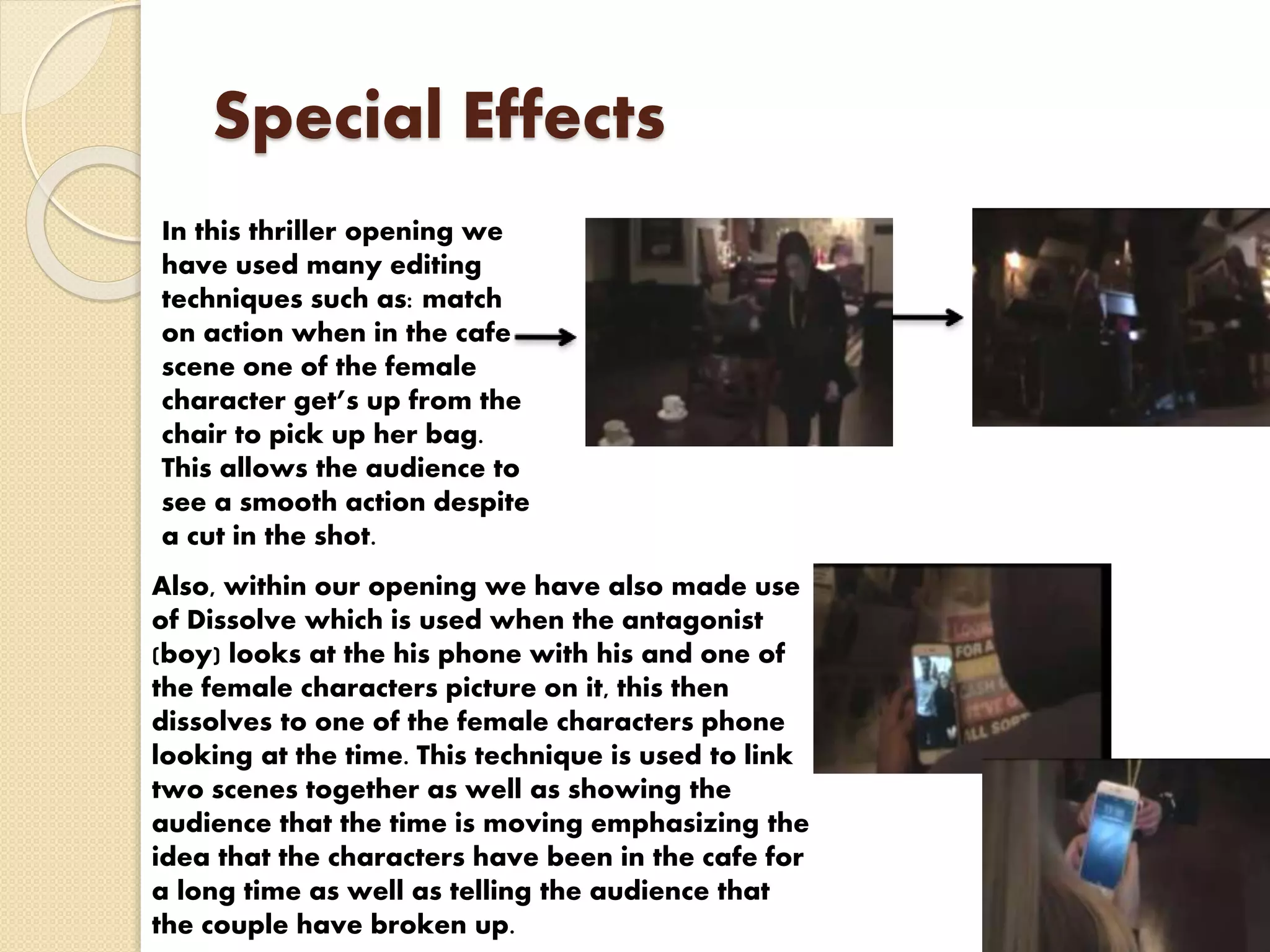 Special Effects
In this thriller opening we
have used many editing
techniques such as: match
on action when in the cafe
scene one of the female
character get’s up from the
chair to pick up her bag.
This allows the audience to
see a smooth action despite
a cut in the shot.
Also, within our opening we have also made use
of Dissolve which is used when the antagonist
(boy) looks at the his phone with his and one of
the female characters picture on it, this then
dissolves to one of the female characters phone
looking at the time. This technique is used to link
two scenes together as well as showing the
audience that the time is moving emphasizing the
idea that the characters have been in the cafe for
a long time as well as telling the audience that
the couple have broken up.
 