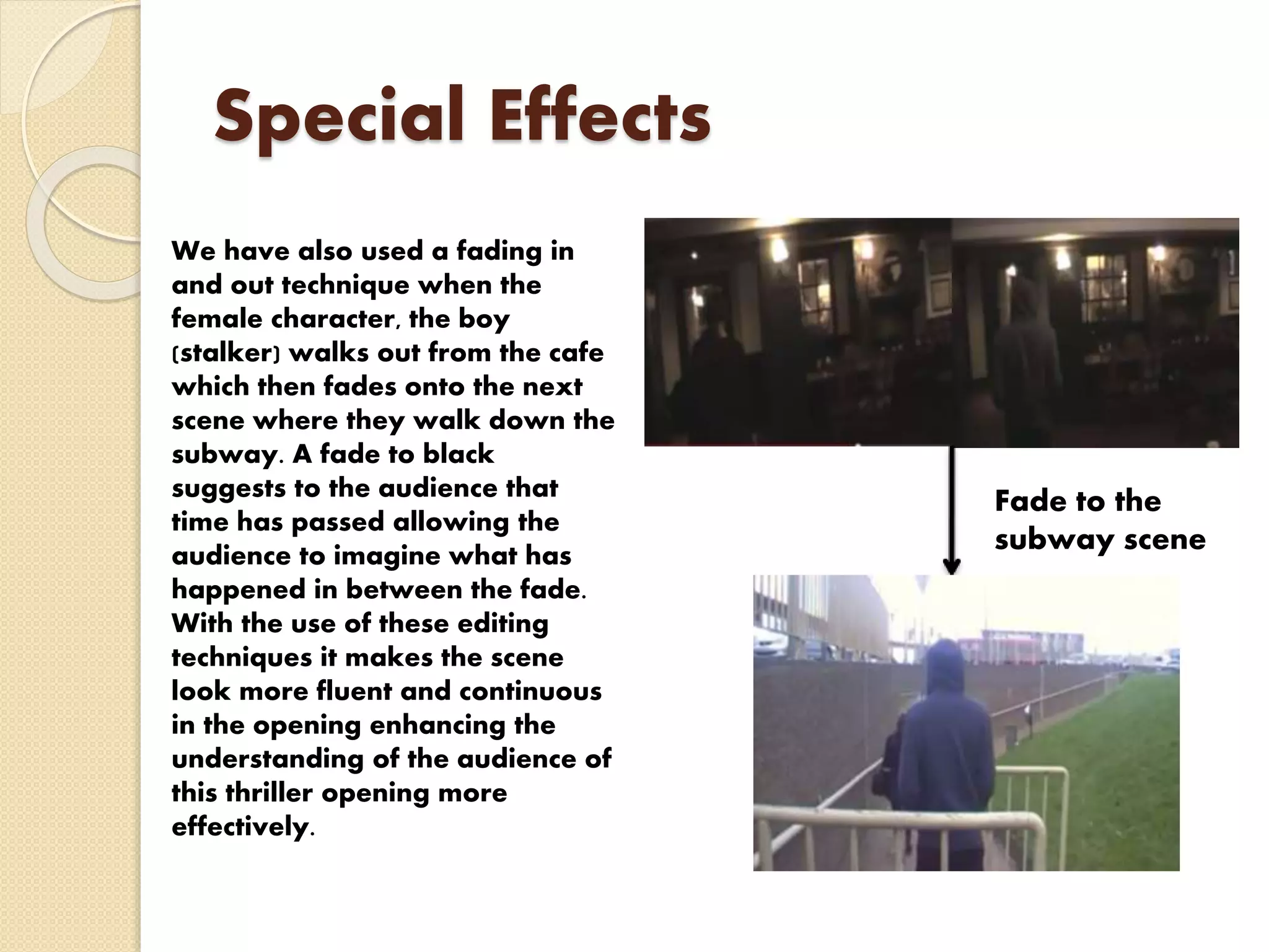 Special Effects
We have also used a fading in
and out technique when the
female character, the boy
(stalker) walks out from the cafe
which then fades onto the next
scene where they walk down the
subway. A fade to black
suggests to the audience that
time has passed allowing the
audience to imagine what has
happened in between the fade.
With the use of these editing
techniques it makes the scene
look more fluent and continuous
in the opening enhancing the
understanding of the audience of
this thriller opening more
effectively.
Fade to the
subway scene
 