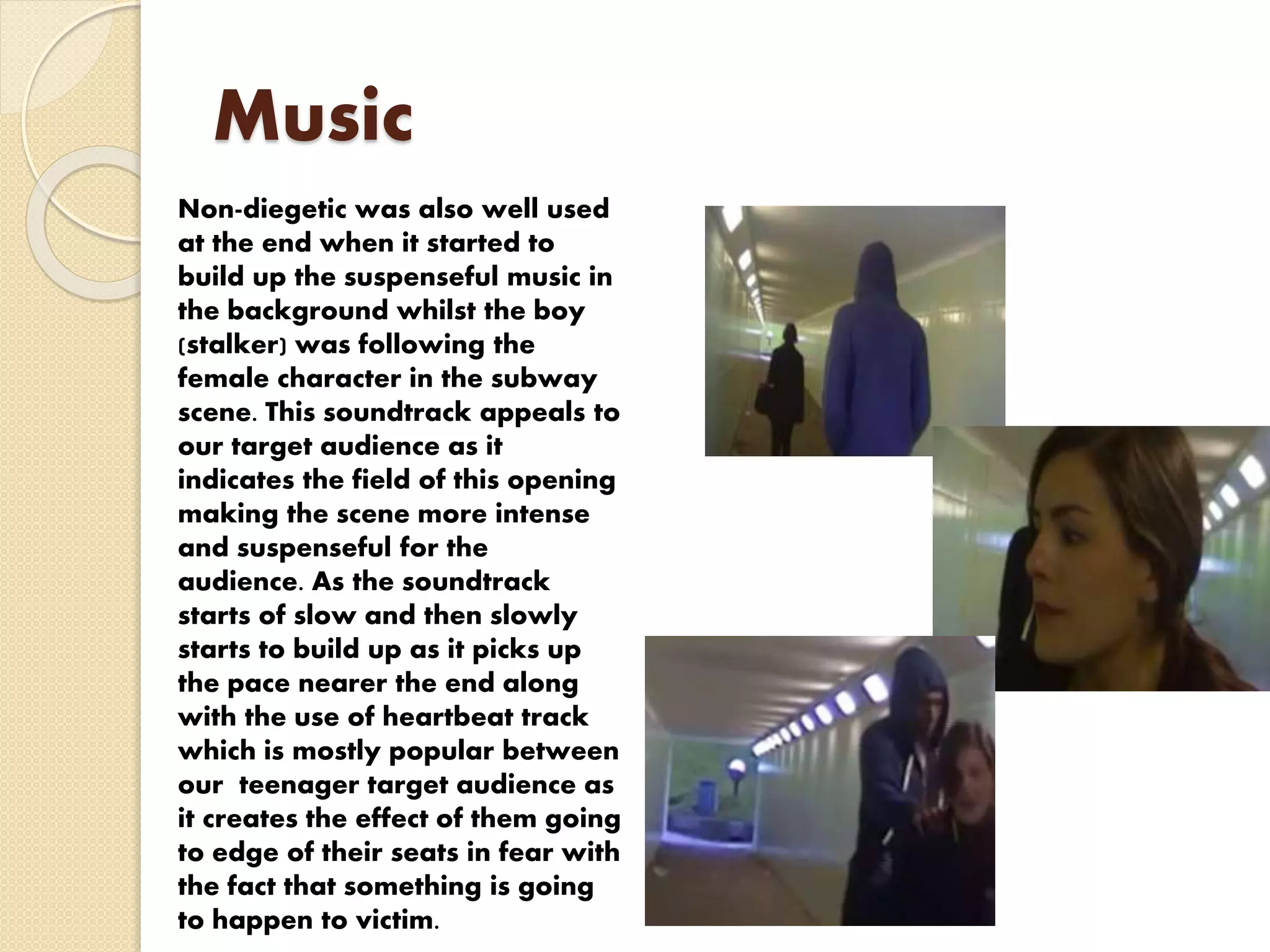 Music
Non-diegetic was also well used
at the end when it started to
build up the suspenseful music in
the background whilst the boy
(stalker) was following the
female character in the subway
scene. This soundtrack appeals to
our target audience as it
indicates the field of this opening
making the scene more intense
and suspenseful for the
audience. As the soundtrack
starts of slow and then slowly
starts to build up as it picks up
the pace nearer the end along
with the use of heartbeat track
which is mostly popular between
our teenager target audience as
it creates the effect of them going
to edge of their seats in fear with
the fact that something is going
to happen to victim.
 