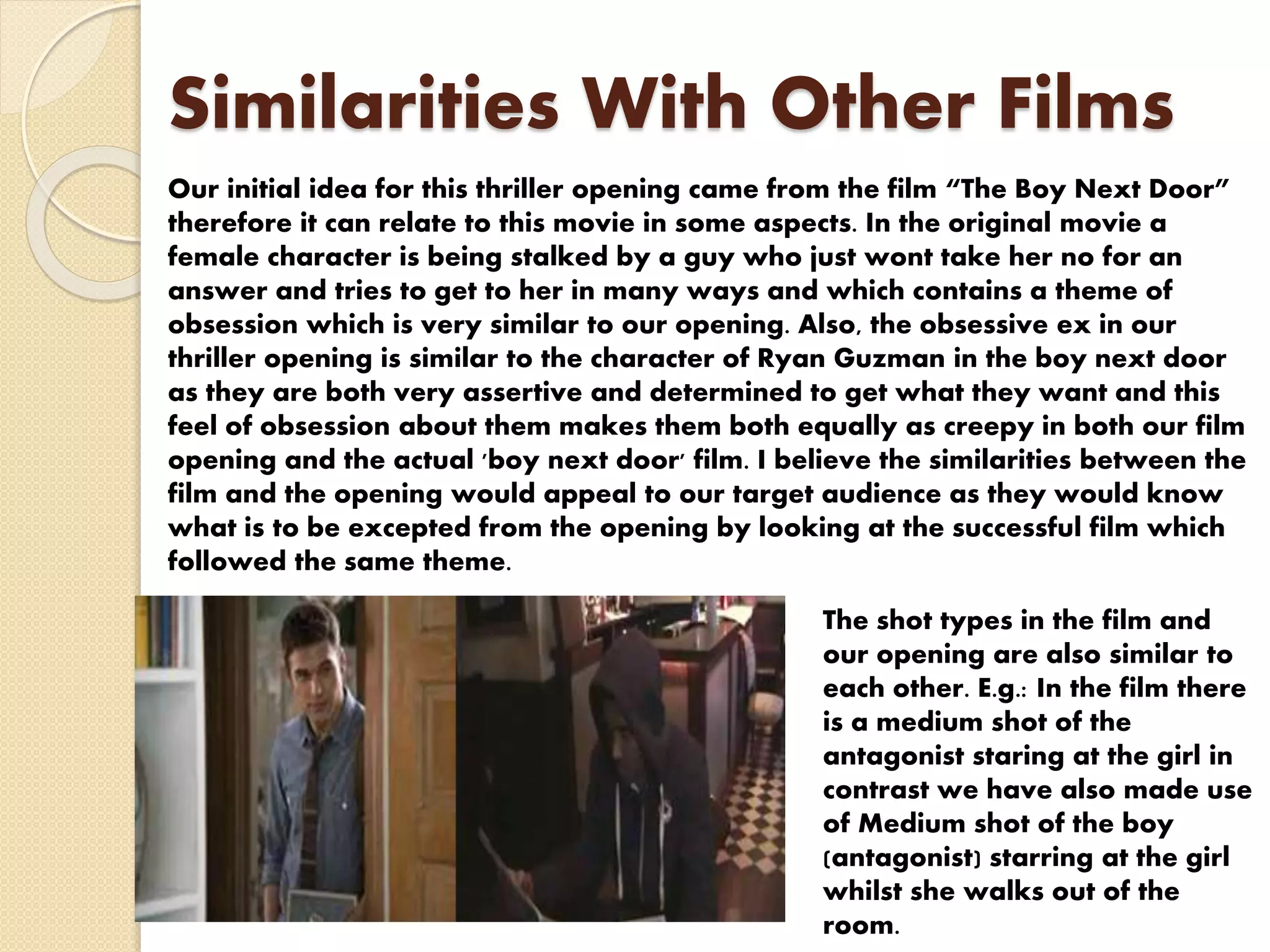 Similarities With Other Films
Our initial idea for this thriller opening came from the film “The Boy Next Door”
therefore it can relate to this movie in some aspects. In the original movie a
female character is being stalked by a guy who just wont take her no for an
answer and tries to get to her in many ways and which contains a theme of
obsession which is very similar to our opening. Also, the obsessive ex in our
thriller opening is similar to the character of Ryan Guzman in the boy next door
as they are both very assertive and determined to get what they want and this
feel of obsession about them makes them both equally as creepy in both our film
opening and the actual 'boy next door' film. I believe the similarities between the
film and the opening would appeal to our target audience as they would know
what is to be excepted from the opening by looking at the successful film which
followed the same theme.
The shot types in the film and
our opening are also similar to
each other. E.g.: In the film there
is a medium shot of the
antagonist staring at the girl in
contrast we have also made use
of Medium shot of the boy
(antagonist) starring at the girl
whilst she walks out of the
room.
 
