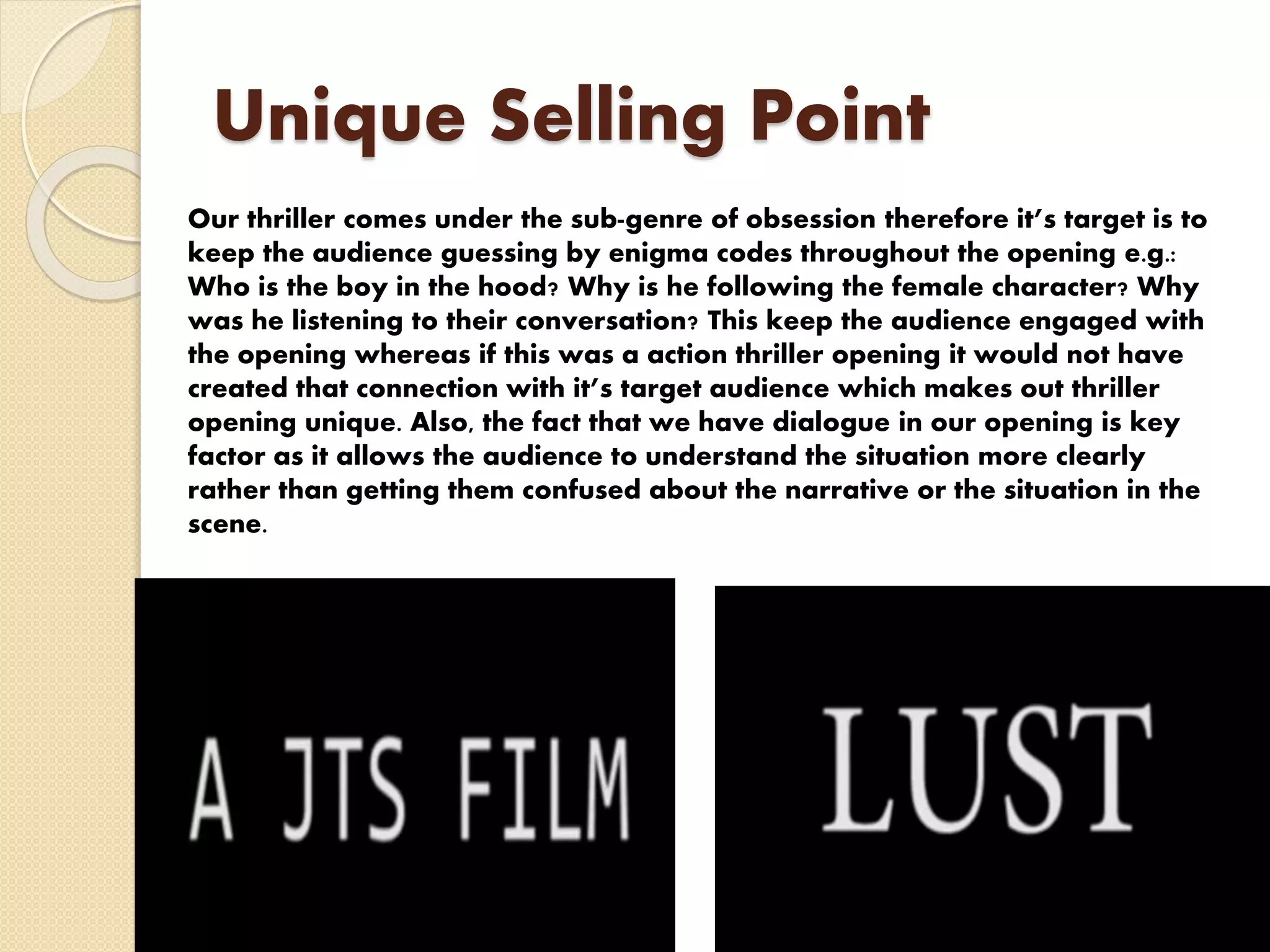Unique Selling Point
Our thriller comes under the sub-genre of obsession therefore it’s target is to
keep the audience guessing by enigma codes throughout the opening e.g.:
Who is the boy in the hood? Why is he following the female character? Why
was he listening to their conversation? This keep the audience engaged with
the opening whereas if this was a action thriller opening it would not have
created that connection with it’s target audience which makes out thriller
opening unique. Also, the fact that we have dialogue in our opening is key
factor as it allows the audience to understand the situation more clearly
rather than getting them confused about the narrative or the situation in the
scene.
 