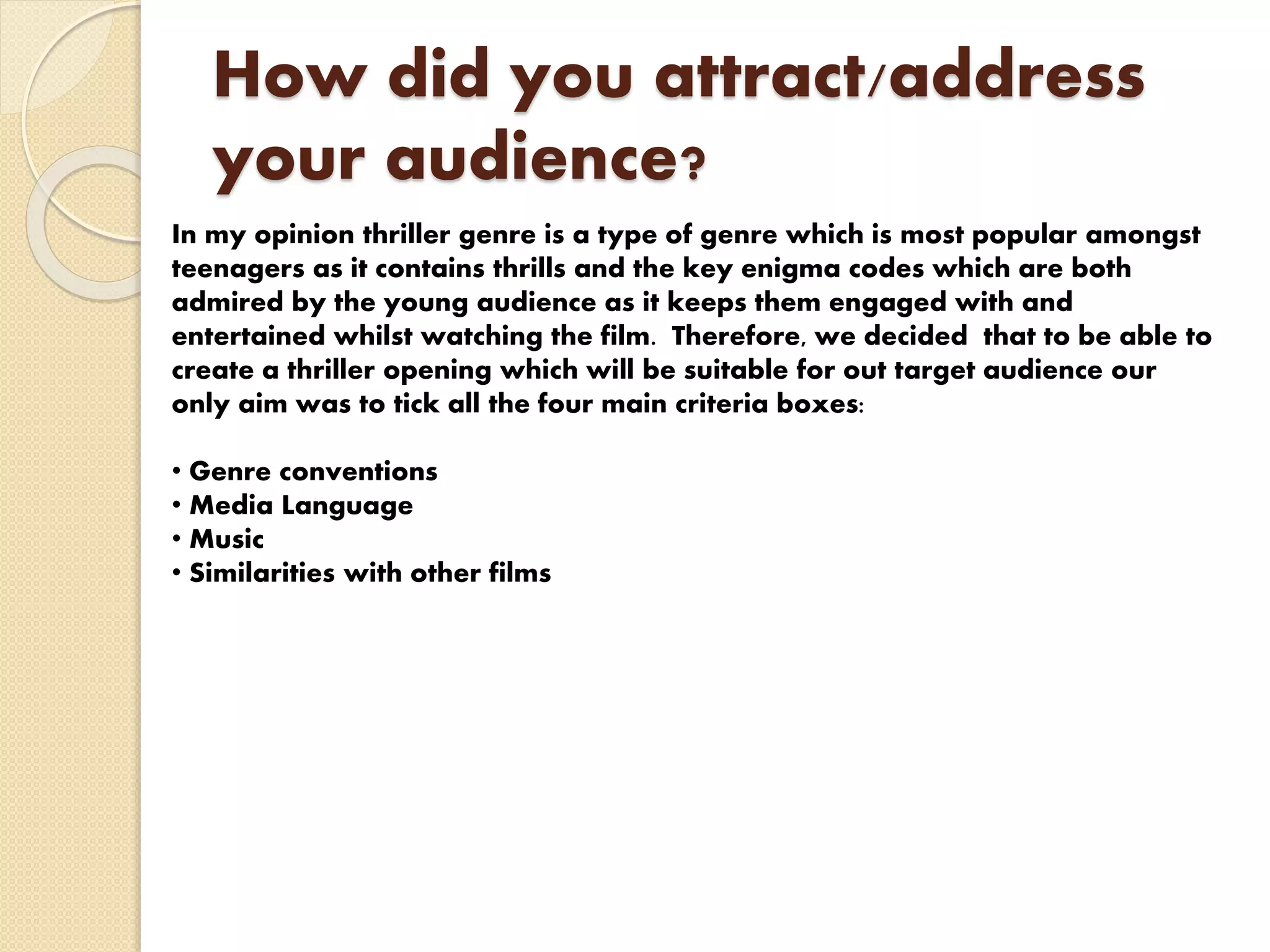 How did you attract/address
your audience?
In my opinion thriller genre is a type of genre which is most popular amongst
teenagers as it contains thrills and the key enigma codes which are both
admired by the young audience as it keeps them engaged with and
entertained whilst watching the film. Therefore, we decided that to be able to
create a thriller opening which will be suitable for out target audience our
only aim was to tick all the four main criteria boxes:
• Genre conventions
• Media Language
• Music
• Similarities with other films
 