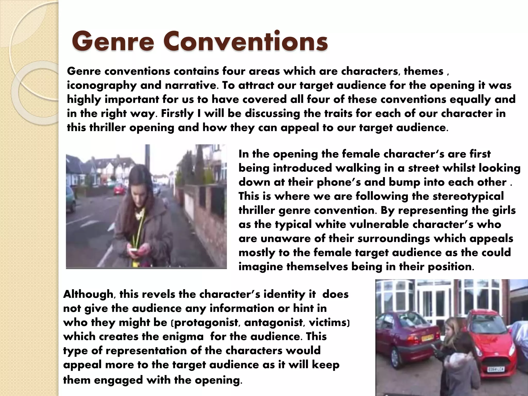 Genre Conventions
Genre conventions contains four areas which are characters, themes ,
iconography and narrative. To attract our target audience for the opening it was
highly important for us to have covered all four of these conventions equally and
in the right way. Firstly I will be discussing the traits for each of our character in
this thriller opening and how they can appeal to our target audience.
In the opening the female character‘s are first
being introduced walking in a street whilst looking
down at their phone’s and bump into each other .
This is where we are following the stereotypical
thriller genre convention. By representing the girls
as the typical white vulnerable character’s who
are unaware of their surroundings which appeals
mostly to the female target audience as the could
imagine themselves being in their position.
Although, this revels the character’s identity it does
not give the audience any information or hint in
who they might be (protagonist, antagonist, victims)
which creates the enigma for the audience. This
type of representation of the characters would
appeal more to the target audience as it will keep
them engaged with the opening.
 