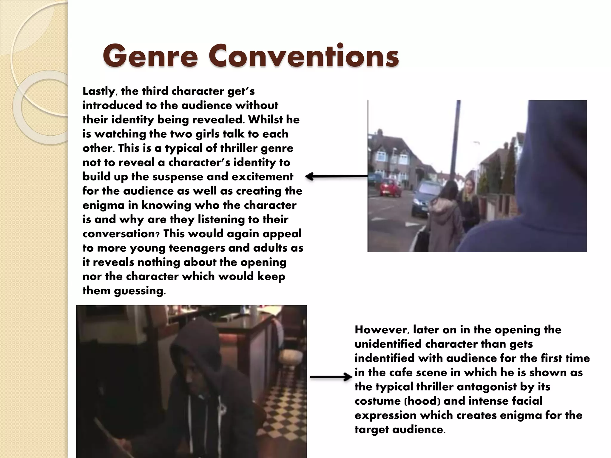 Genre Conventions
Lastly, the third character get’s
introduced to the audience without
their identity being revealed. Whilst he
is watching the two girls talk to each
other. This is a typical of thriller genre
not to reveal a character’s identity to
build up the suspense and excitement
for the audience as well as creating the
enigma in knowing who the character
is and why are they listening to their
conversation? This would again appeal
to more young teenagers and adults as
it reveals nothing about the opening
nor the character which would keep
them guessing.
However, later on in the opening the
unidentified character than gets
indentified with audience for the first time
in the cafe scene in which he is shown as
the typical thriller antagonist by its
costume (hood) and intense facial
expression which creates enigma for the
target audience.
 