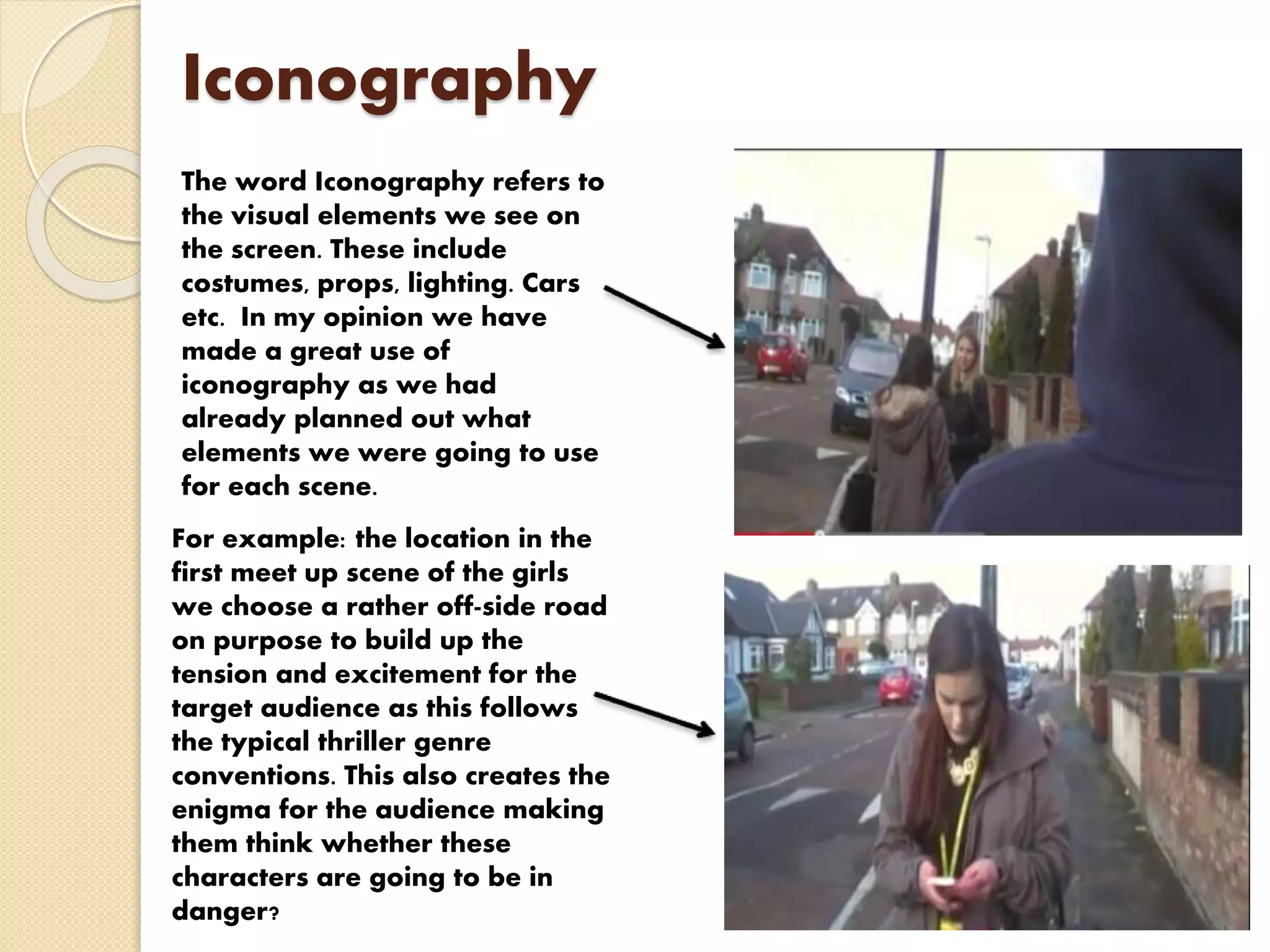 Iconography
The word Iconography refers to
the visual elements we see on
the screen. These include
costumes, props, lighting. Cars
etc. In my opinion we have
made a great use of
iconography as we had
already planned out what
elements we were going to use
for each scene.
For example: the location in the
first meet up scene of the girls
we choose a rather off-side road
on purpose to build up the
tension and excitement for the
target audience as this follows
the typical thriller genre
conventions. This also creates the
enigma for the audience making
them think whether these
characters are going to be in
danger?
 