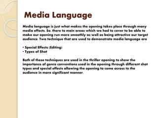 Media Language
Media language is just what makes the opening takes place through many
media effects. So, there to main areas which we had to cover to be able to
make our opening run more smoothly as well as being attractive our target
audience. Two technique that are used to demonstrate media language are
• Special Effects (Editing)
• Types of Shot
Both of these techniques are used in the thriller opening to show the
importance of genre conventions used in the opening through different shot
types and special effects allowing the opening to come across to the
audience in more significant manner.
 