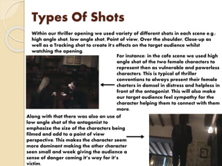 Types Of Shots
Within our thriller opening we used variety of different shots in each scene e.g.:
high angle shot, low angle shot, Point of view, Over the shoulder, Close-up as
well as a Tracking shot to create it's effects on the target audience whilst
watching the opening.
For instance: in the cafe scene we used high
angle shot of the two female characters to
represent then as vulnerable and powerless
characters. This is typical of thriller
conventions to always present their female
charters in damsel in distress and helpless in
front of the antagonist. This will also make
our target audience feel sympathy for the
character helping them to connect with them
more.
Along with that there was also an use of
low angle shot of the antagonist to
emphasize the size of the characters being
filmed and add to a point of view
perspective. This makes the character seem
more dominant making the other character
seen small and week giving the audience a
sense of danger coming it’s way for it’s
victim.
 