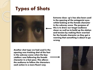 Types of Shots
Extreme close- up’s has also been used
in the opening of the antagonist eyes
whilst looking at the female character
in the subway scene. The purpose of
this is to draw our target audience
closer as well as to build up the elation
and tension by making them worried
for the female character as they get a
warning that something is about to go
wrong.
Another shot type we had used in the
opening was tracking shot of the feet
in the subway scene when the boy
(stalker) was following the female
character in a fast pace. This allows
the audience to follow the characters
each action in a more fluent way.
 